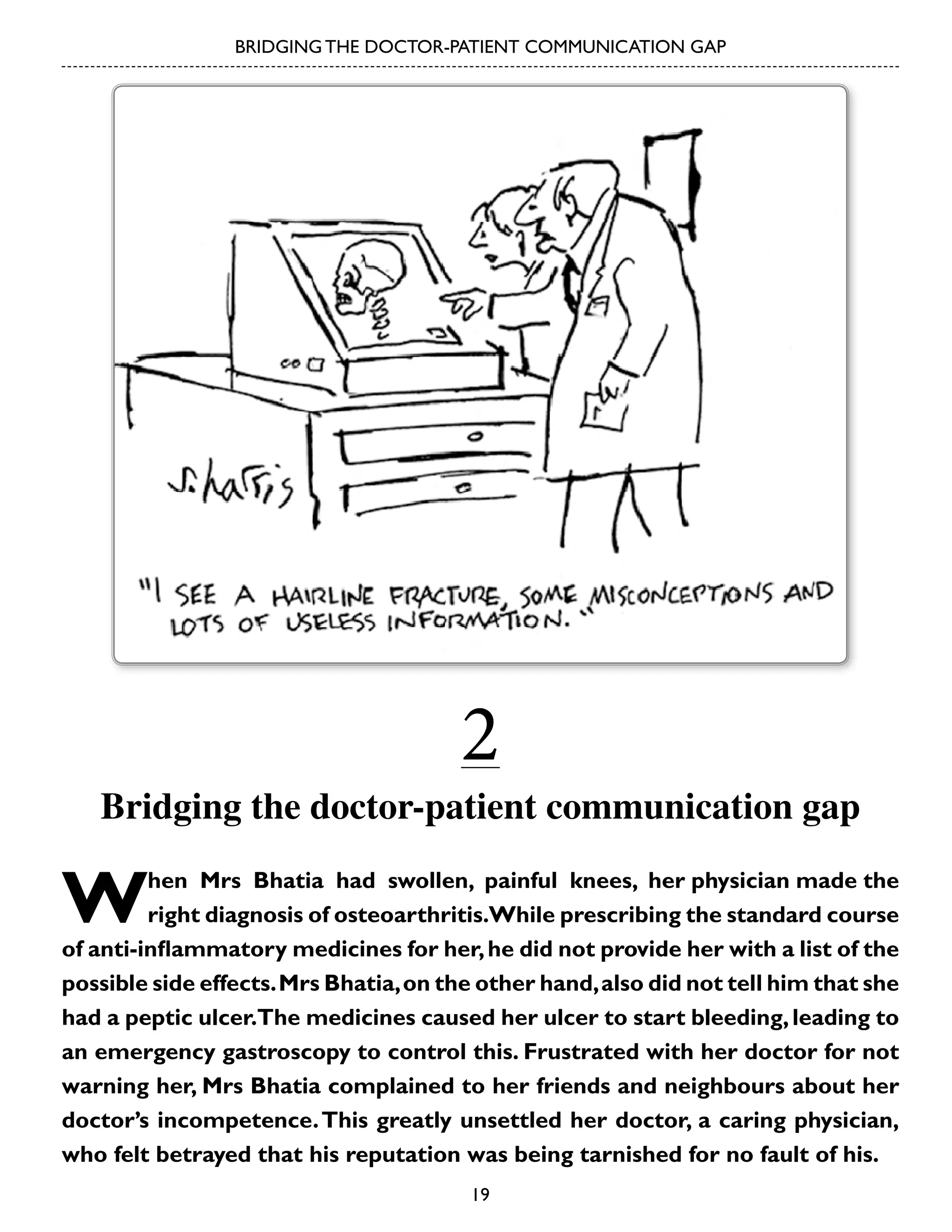 BRIDGING THE DOCTOR-PATIENT COMMUNICATION GAP

2

Bridging the doctor-patient communication gap

W

hen Mrs Bhatia had swollen, painful knees, her physician made the
right diagnosis of osteoarthritis.While prescribing the standard course
of anti-inflammatory medicines for her, he did not provide her with a list of the
possible side effects. Mrs Bhatia, on the other hand, also did not tell him that she
had a peptic ulcer.The medicines caused her ulcer to start bleeding, leading to
an emergency gastroscopy to control this. Frustrated with her doctor for not
warning her, Mrs Bhatia complained to her friends and neighbours about her
doctor’s incompetence. This greatly unsettled her doctor, a caring physician,
who felt betrayed that his reputation was being tarnished for no fault of his.
19

 
