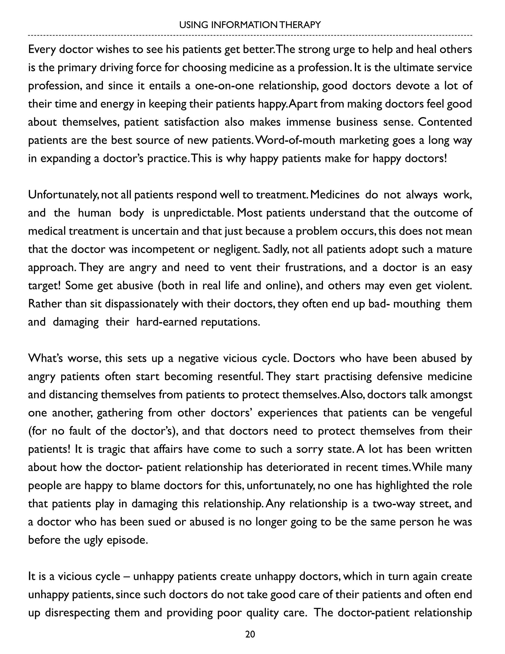 USING INFORMATION THERAPY

Every doctor wishes to see his patients get better.The strong urge to help and heal others
is the primary driving force for choosing medicine as a profession. It is the ultimate service
profession, and since it entails a one-on-one relationship, good doctors devote a lot of
their time and energy in keeping their patients happy.Apart from making doctors feel good
about themselves, patient satisfaction also makes immense business sense. Contented
patients are the best source of new patients. Word-of-mouth marketing goes a long way
in expanding a doctor’s practice. This is why happy patients make for happy doctors!
Unfortunately, not all patients respond well to treatment. Medicines do not always work,
and the human body is unpredictable. Most patients understand that the outcome of
medical treatment is uncertain and that just because a problem occurs, this does not mean
that the doctor was incompetent or negligent. Sadly, not all patients adopt such a mature
approach. They are angry and need to vent their frustrations, and a doctor is an easy
target! Some get abusive (both in real life and online), and others may even get violent.
Rather than sit dispassionately with their doctors, they often end up bad- mouthing them
and damaging their hard-earned reputations.
What’s worse, this sets up a negative vicious cycle. Doctors who have been abused by
angry patients often start becoming resentful. They start practising defensive medicine
and distancing themselves from patients to protect themselves. Also, doctors talk amongst
one another, gathering from other doctors’ experiences that patients can be vengeful
(for no fault of the doctor’s), and that doctors need to protect themselves from their
patients! It is tragic that affairs have come to such a sorry state. A lot has been written
about how the doctor- patient relationship has deteriorated in recent times. While many
people are happy to blame doctors for this, unfortunately, no one has highlighted the role
that patients play in damaging this relationship. Any relationship is a two-way street, and
a doctor who has been sued or abused is no longer going to be the same person he was
before the ugly episode.
It is a vicious cycle – unhappy patients create unhappy doctors, which in turn again create
unhappy patients, since such doctors do not take good care of their patients and often end
up disrespecting them and providing poor quality care. The doctor-patient relationship
20

 