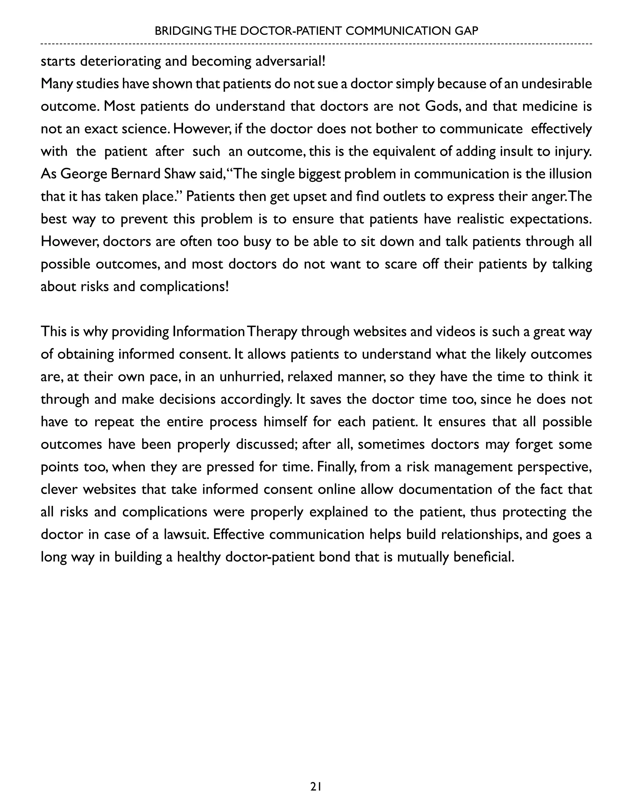 BRIDGING THE DOCTOR-PATIENT COMMUNICATION GAP

starts deteriorating and becoming adversarial!
Many studies have shown that patients do not sue a doctor simply because of an undesirable
outcome. Most patients do understand that doctors are not Gods, and that medicine is
not an exact science. However, if the doctor does not bother to communicate effectively
with the patient after such an outcome, this is the equivalent of adding insult to injury.
As George Bernard Shaw said,“The single biggest problem in communication is the illusion
that it has taken place.” Patients then get upset and find outlets to express their anger.The
best way to prevent this problem is to ensure that patients have realistic expectations.
However, doctors are often too busy to be able to sit down and talk patients through all
possible outcomes, and most doctors do not want to scare off their patients by talking
about risks and complications!
This is why providing Information Therapy through websites and videos is such a great way
of obtaining informed consent. It allows patients to understand what the likely outcomes
are, at their own pace, in an unhurried, relaxed manner, so they have the time to think it
through and make decisions accordingly. It saves the doctor time too, since he does not
have to repeat the entire process himself for each patient. It ensures that all possible
outcomes have been properly discussed; after all, sometimes doctors may forget some
points too, when they are pressed for time. Finally, from a risk management perspective,
clever websites that take informed consent online allow documentation of the fact that
all risks and complications were properly explained to the patient, thus protecting the
doctor in case of a lawsuit. Effective communication helps build relationships, and goes a
long way in building a healthy doctor-patient bond that is mutually beneficial.

21

 