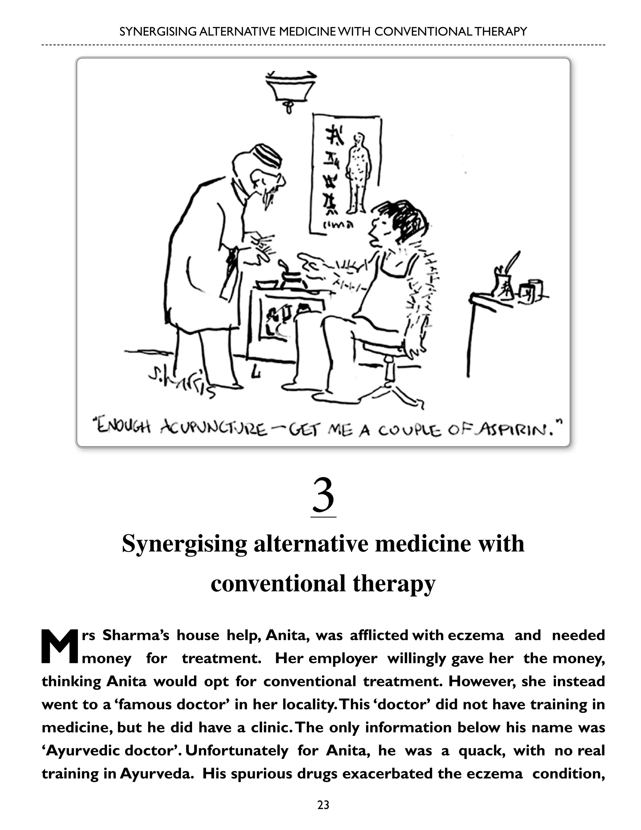 SYNERGISING ALTERNATIVE MEDICINE WITH CONVENTIONAL THERAPY

3

Synergising alternative medicine with
conventional therapy

M

rs Sharma’s house help, Anita, was afflicted with eczema and needed
money for treatment. Her employer willingly gave her the money,
thinking Anita would opt for conventional treatment. However, she instead
went to a ‘famous doctor’ in her locality. This ‘doctor’ did not have training in
medicine, but he did have a clinic. The only information below his name was
‘Ayurvedic doctor’. Unfortunately for Anita, he was a quack, with no real
training in Ayurveda. His spurious drugs exacerbated the eczema condition,
23

 