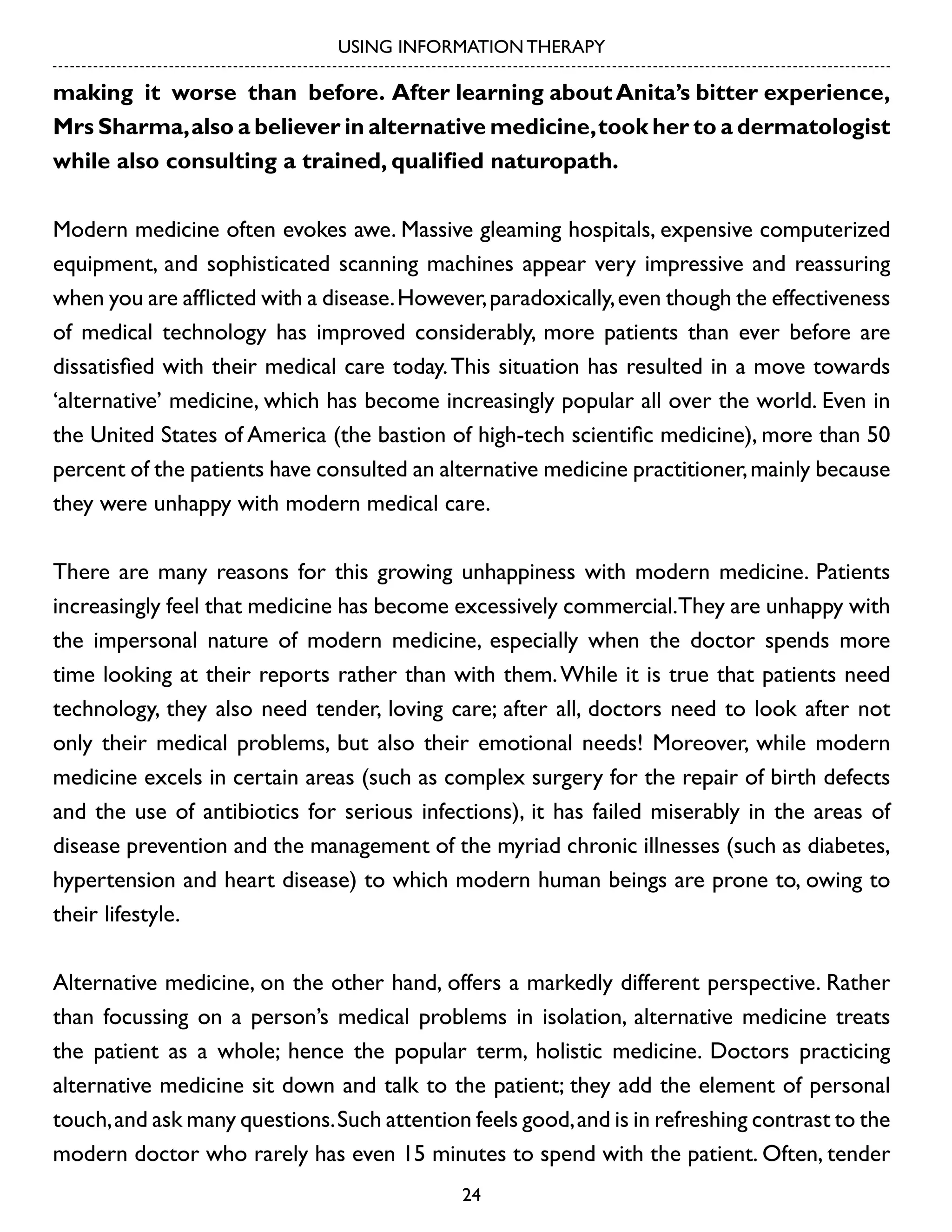 USING INFORMATION THERAPY

making it worse than before. After learning about Anita’s bitter experience,
Mrs Sharma, also a believer in alternative medicine, took her to a dermatologist
while also consulting a trained, qualified naturopath.
Modern medicine often evokes awe. Massive gleaming hospitals, expensive computerized
equipment, and sophisticated scanning machines appear very impressive and reassuring
when you are afflicted with a disease. However, paradoxically, even though the effectiveness
of medical technology has improved considerably, more patients than ever before are
dissatisfied with their medical care today. This situation has resulted in a move towards
‘alternative’ medicine, which has become increasingly popular all over the world. Even in
the United States of America (the bastion of high-tech scientific medicine), more than 50
percent of the patients have consulted an alternative medicine practitioner, mainly because
they were unhappy with modern medical care.
There are many reasons for this growing unhappiness with modern medicine. Patients
increasingly feel that medicine has become excessively commercial.They are unhappy with
the impersonal nature of modern medicine, especially when the doctor spends more
time looking at their reports rather than with them. While it is true that patients need
technology, they also need tender, loving care; after all, doctors need to look after not
only their medical problems, but also their emotional needs! Moreover, while modern
medicine excels in certain areas (such as complex surgery for the repair of birth defects
and the use of antibiotics for serious infections), it has failed miserably in the areas of
disease prevention and the management of the myriad chronic illnesses (such as diabetes,
hypertension and heart disease) to which modern human beings are prone to, owing to
their lifestyle.
Alternative medicine, on the other hand, offers a markedly different perspective. Rather
than focussing on a person’s medical problems in isolation, alternative medicine treats
the patient as a whole; hence the popular term, holistic medicine. Doctors practicing
alternative medicine sit down and talk to the patient; they add the element of personal
touch, and ask many questions. Such attention feels good, and is in refreshing contrast to the
modern doctor who rarely has even 15 minutes to spend with the patient. Often, tender
24

 