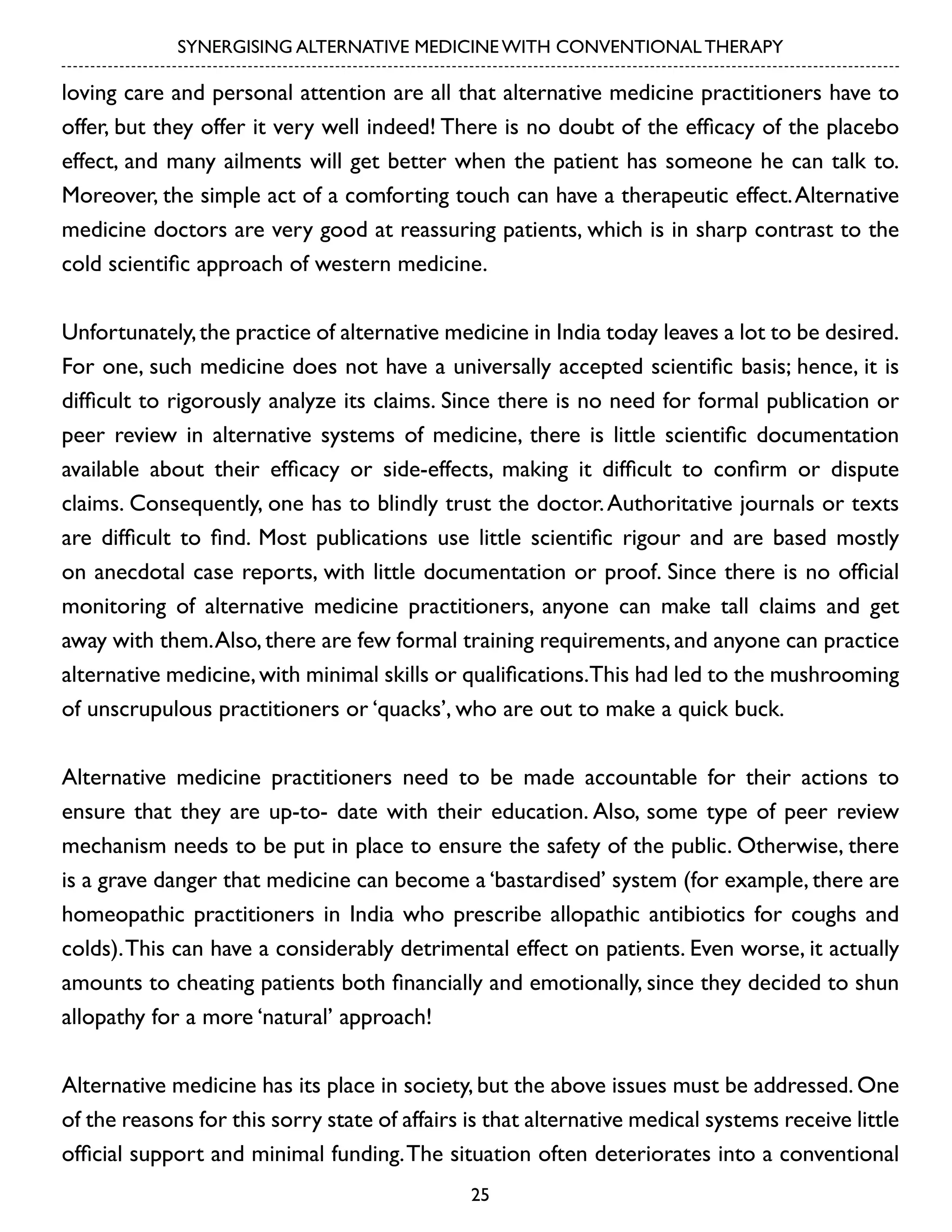 SYNERGISING ALTERNATIVE MEDICINE WITH CONVENTIONAL THERAPY

loving care and personal attention are all that alternative medicine practitioners have to
offer, but they offer it very well indeed! There is no doubt of the efficacy of the placebo
effect, and many ailments will get better when the patient has someone he can talk to.
Moreover, the simple act of a comforting touch can have a therapeutic effect. Alternative
medicine doctors are very good at reassuring patients, which is in sharp contrast to the
cold scientific approach of western medicine.
Unfortunately, the practice of alternative medicine in India today leaves a lot to be desired.
For one, such medicine does not have a universally accepted scientific basis; hence, it is
difficult to rigorously analyze its claims. Since there is no need for formal publication or
peer review in alternative systems of medicine, there is little scientific documentation
available about their efficacy or side-effects, making it difficult to confirm or dispute
claims. Consequently, one has to blindly trust the doctor. Authoritative journals or texts
are difficult to find. Most publications use little scientific rigour and are based mostly
on anecdotal case reports, with little documentation or proof. Since there is no official
monitoring of alternative medicine practitioners, anyone can make tall claims and get
away with them. Also, there are few formal training requirements, and anyone can practice
alternative medicine, with minimal skills or qualifications.This had led to the mushrooming
of unscrupulous practitioners or ‘quacks’, who are out to make a quick buck.
Alternative medicine practitioners need to be made accountable for their actions to
ensure that they are up-to- date with their education. Also, some type of peer review
mechanism needs to be put in place to ensure the safety of the public. Otherwise, there
is a grave danger that medicine can become a ‘bastardised’ system (for example, there are
homeopathic practitioners in India who prescribe allopathic antibiotics for coughs and
colds). This can have a considerably detrimental effect on patients. Even worse, it actually
amounts to cheating patients both financially and emotionally, since they decided to shun
allopathy for a more ‘natural’ approach!
Alternative medicine has its place in society, but the above issues must be addressed. One
of the reasons for this sorry state of affairs is that alternative medical systems receive little
official support and minimal funding. The situation often deteriorates into a conventional
25

 