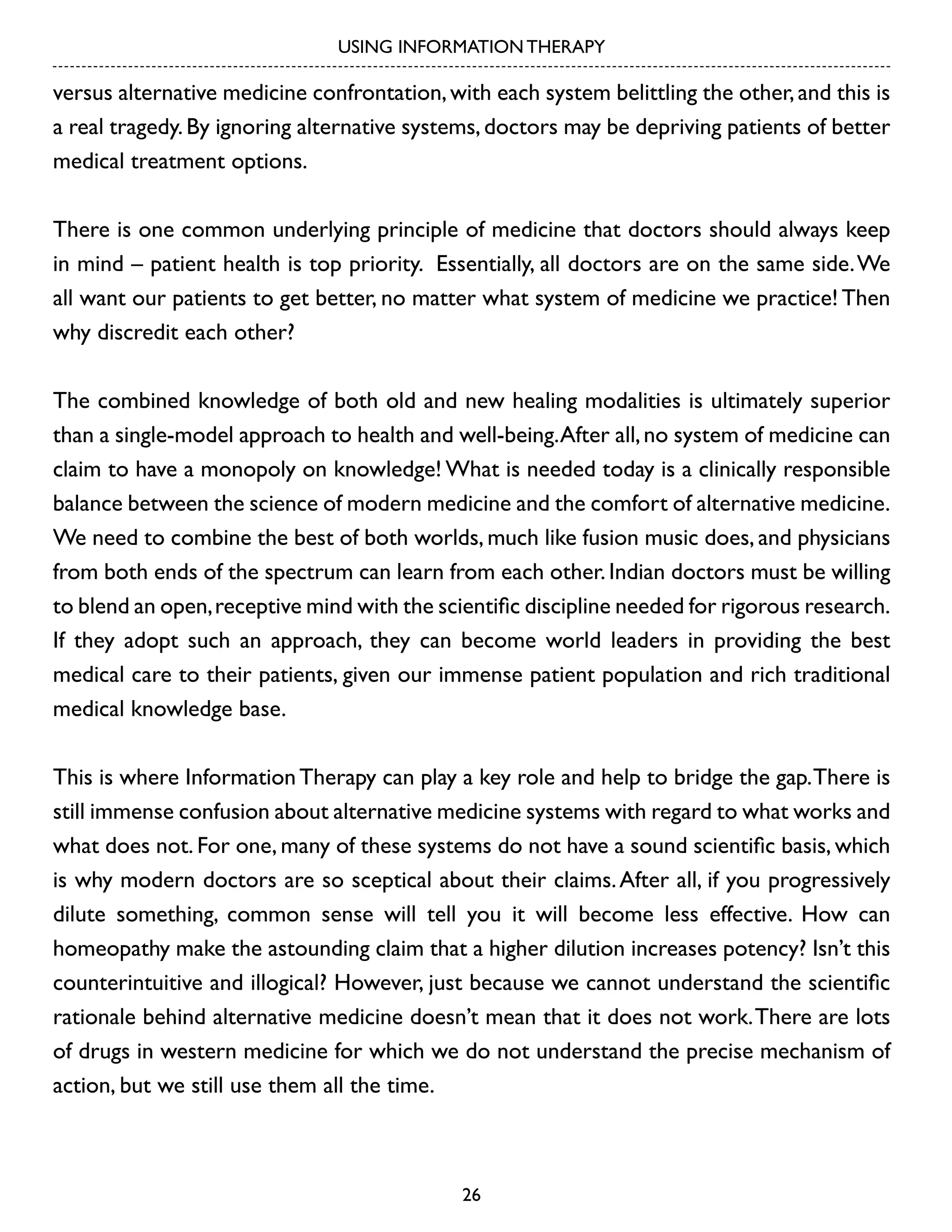 USING INFORMATION THERAPY

versus alternative medicine confrontation, with each system belittling the other, and this is
a real tragedy. By ignoring alternative systems, doctors may be depriving patients of better
medical treatment options.
There is one common underlying principle of medicine that doctors should always keep
in mind – patient health is top priority. Essentially, all doctors are on the same side. We
all want our patients to get better, no matter what system of medicine we practice! Then
why discredit each other?
The combined knowledge of both old and new healing modalities is ultimately superior
than a single-model approach to health and well-being. After all, no system of medicine can
claim to have a monopoly on knowledge! What is needed today is a clinically responsible
balance between the science of modern medicine and the comfort of alternative medicine.
We need to combine the best of both worlds, much like fusion music does, and physicians
from both ends of the spectrum can learn from each other. Indian doctors must be willing
to blend an open, receptive mind with the scientific discipline needed for rigorous research.
If they adopt such an approach, they can become world leaders in providing the best
medical care to their patients, given our immense patient population and rich traditional
medical knowledge base.
This is where Information Therapy can play a key role and help to bridge the gap. There is
still immense confusion about alternative medicine systems with regard to what works and
what does not. For one, many of these systems do not have a sound scientific basis, which
is why modern doctors are so sceptical about their claims. After all, if you progressively
dilute something, common sense will tell you it will become less effective. How can
homeopathy make the astounding claim that a higher dilution increases potency? Isn’t this
counterintuitive and illogical? However, just because we cannot understand the scientific
rationale behind alternative medicine doesn’t mean that it does not work. There are lots
of drugs in western medicine for which we do not understand the precise mechanism of
action, but we still use them all the time.

26

 