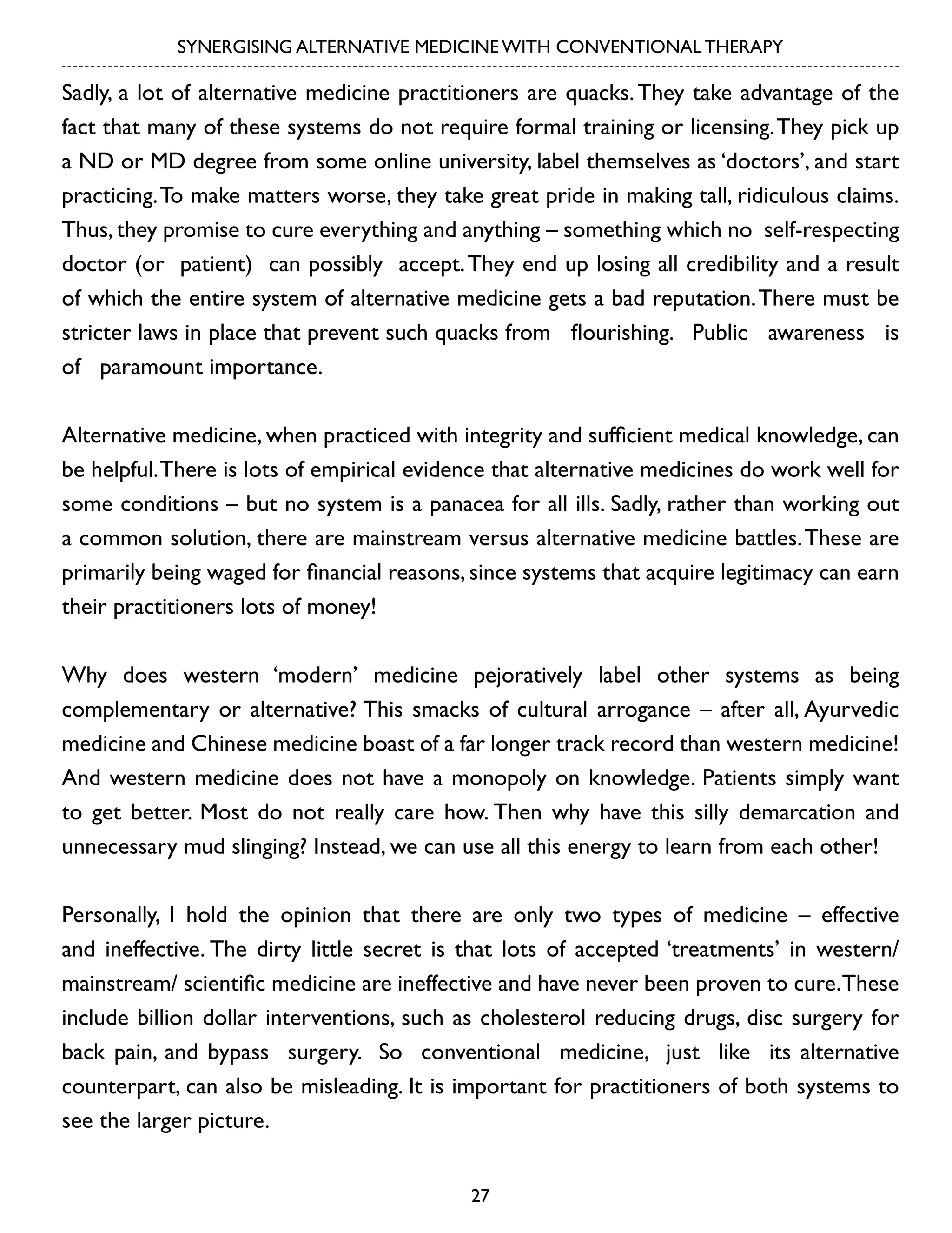 SYNERGISING ALTERNATIVE MEDICINE WITH CONVENTIONAL THERAPY

Sadly, a lot of alternative medicine practitioners are quacks. They take advantage of the
fact that many of these systems do not require formal training or licensing. They pick up
a ND or MD degree from some online university, label themselves as ‘doctors’, and start
practicing. To make matters worse, they take great pride in making tall, ridiculous claims.
Thus, they promise to cure everything and anything – something which no self-respecting
doctor (or patient) can possibly accept. They end up losing all credibility and a result
of which the entire system of alternative medicine gets a bad reputation. There must be
stricter laws in place that prevent such quacks from flourishing. Public awareness is
of paramount importance.
Alternative medicine, when practiced with integrity and sufficient medical knowledge, can
be helpful. There is lots of empirical evidence that alternative medicines do work well for
some conditions – but no system is a panacea for all ills. Sadly, rather than working out
a common solution, there are mainstream versus alternative medicine battles. These are
primarily being waged for financial reasons, since systems that acquire legitimacy can earn
their practitioners lots of money!
Why does western ‘modern’ medicine pejoratively label other systems as being
complementary or alternative? This smacks of cultural arrogance – after all, Ayurvedic
medicine and Chinese medicine boast of a far longer track record than western medicine!
And western medicine does not have a monopoly on knowledge. Patients simply want
to get better. Most do not really care how. Then why have this silly demarcation and
unnecessary mud slinging? Instead, we can use all this energy to learn from each other!
Personally, I hold the opinion that there are only two types of medicine – effective
and ineffective. The dirty little secret is that lots of accepted ‘treatments’ in western/
mainstream/ scientific medicine are ineffective and have never been proven to cure. These
include billion dollar interventions, such as cholesterol reducing drugs, disc surgery for
back pain, and bypass surgery. So conventional medicine, just like its alternative
counterpart, can also be misleading. It is important for practitioners of both systems to
see the larger picture.
27

 