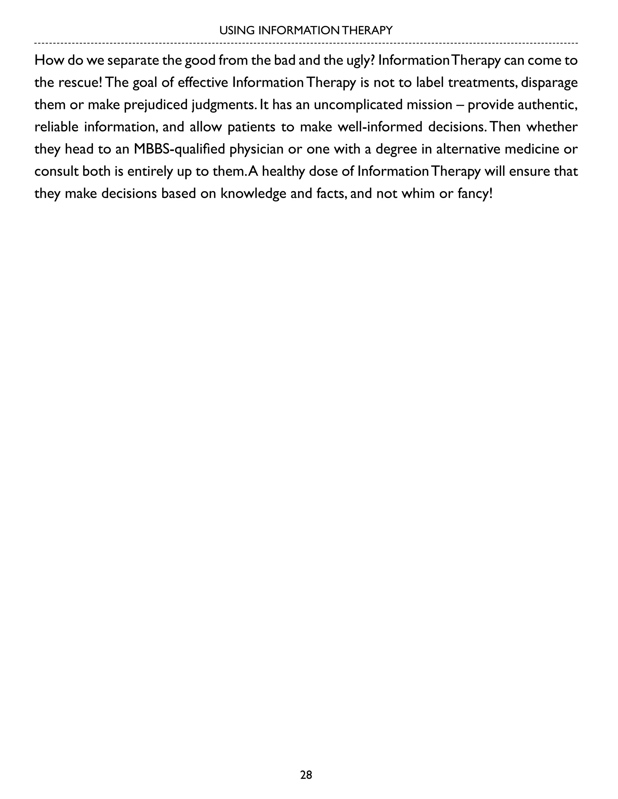 USING INFORMATION THERAPY

How do we separate the good from the bad and the ugly? Information Therapy can come to
the rescue! The goal of effective Information Therapy is not to label treatments, disparage
them or make prejudiced judgments. It has an uncomplicated mission – provide authentic,
reliable information, and allow patients to make well-informed decisions. Then whether
they head to an MBBS-qualified physician or one with a degree in alternative medicine or
consult both is entirely up to them. A healthy dose of Information Therapy will ensure that
they make decisions based on knowledge and facts, and not whim or fancy!

28

 