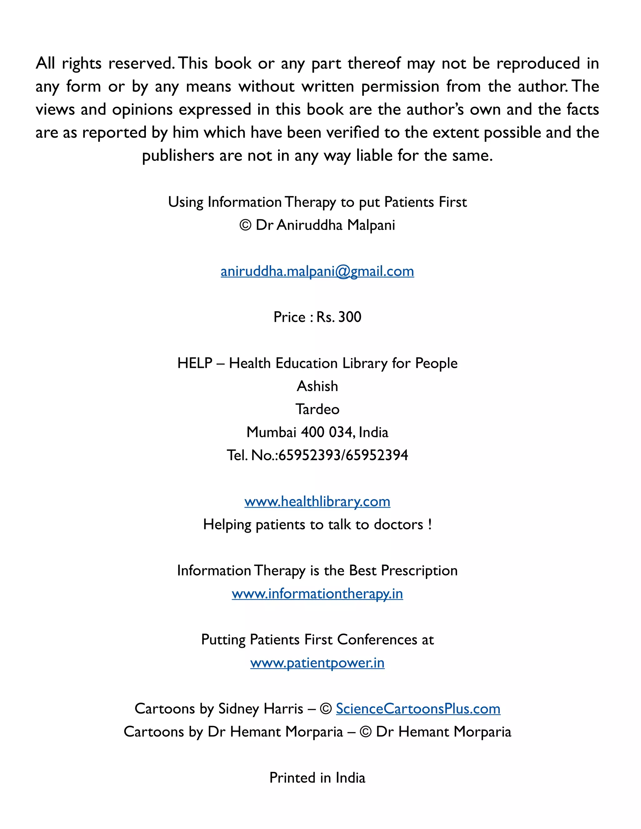 All rights reserved. This book or any part thereof may not be reproduced in
any form or by any means without written permission from the author. The
views and opinions expressed in this book are the author’s own and the facts
are as reported by him which have been verified to the extent possible and the
publishers are not in any way liable for the same.
Using Information Therapy to put Patients First
© Dr Aniruddha Malpani
aniruddha.malpani@gmail.com
Price : Rs. 300
HELP – Health Education Library for People
Ashish
Tardeo
Mumbai 400 034, India
Tel. No.:65952393/65952394
www.healthlibrary.com
Helping patients to talk to doctors !
Information Therapy is the Best Prescription
www.informationtherapy.in
Putting Patients First Conferences at
www.patientpower.in
Cartoons by Sidney Harris – © ScienceCartoonsPlus.com
Cartoons by Dr Hemant Morparia – © Dr Hemant Morparia
Printed in India

 
