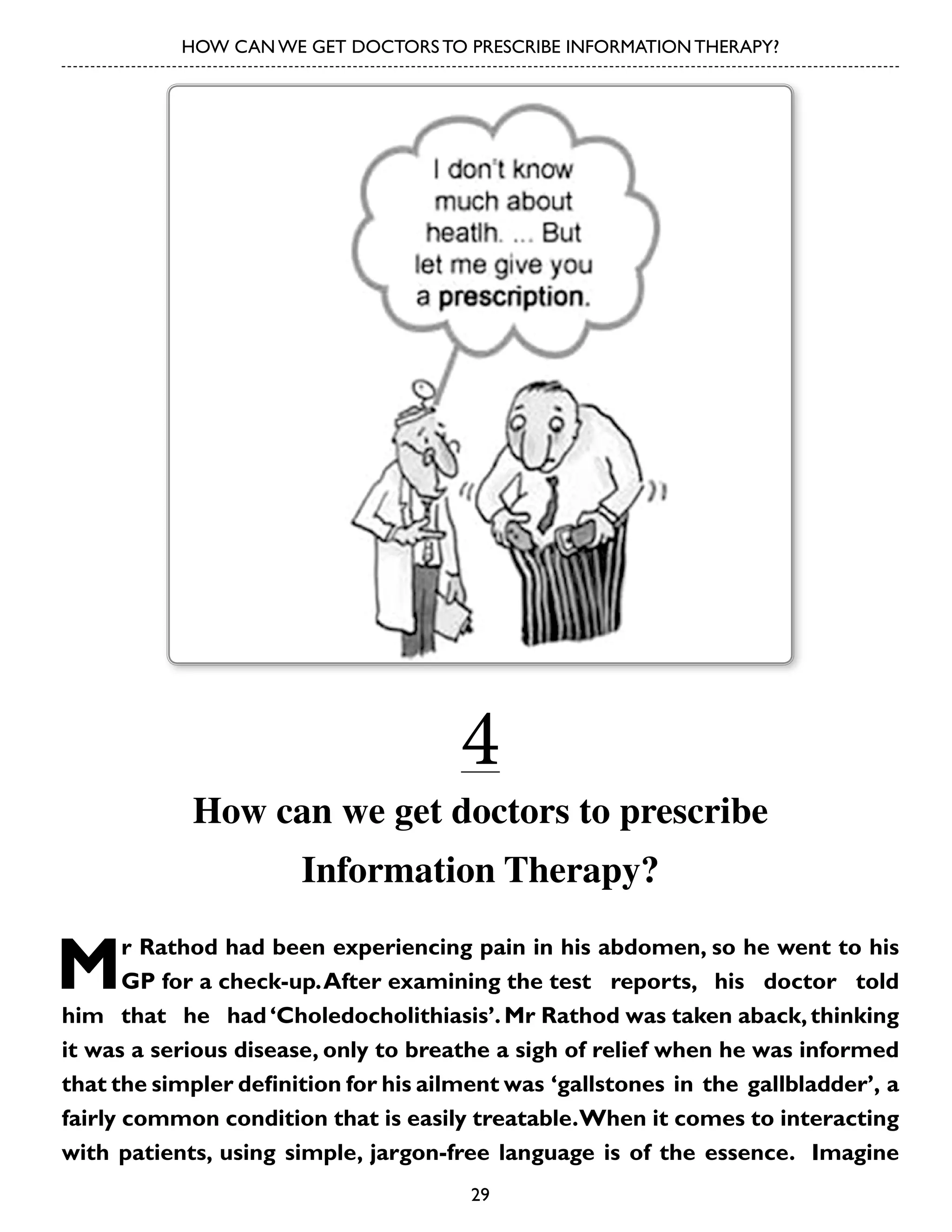 HOW CAN WE GET DOCTORS TO PRESCRIBE INFORMATION THERAPY?

4

How can we get doctors to prescribe
Information Therapy?

M

r Rathod had been experiencing pain in his abdomen, so he went to his
GP for a check-up. After examining the test reports, his doctor told
him that he had ‘Choledocholithiasis’. Mr Rathod was taken aback, thinking
it was a serious disease, only to breathe a sigh of relief when he was informed
that the simpler definition for his ailment was ‘gallstones in the gallbladder’, a
fairly common condition that is easily treatable. When it comes to interacting
with patients, using simple, jargon-free language is of the essence. Imagine
29

 