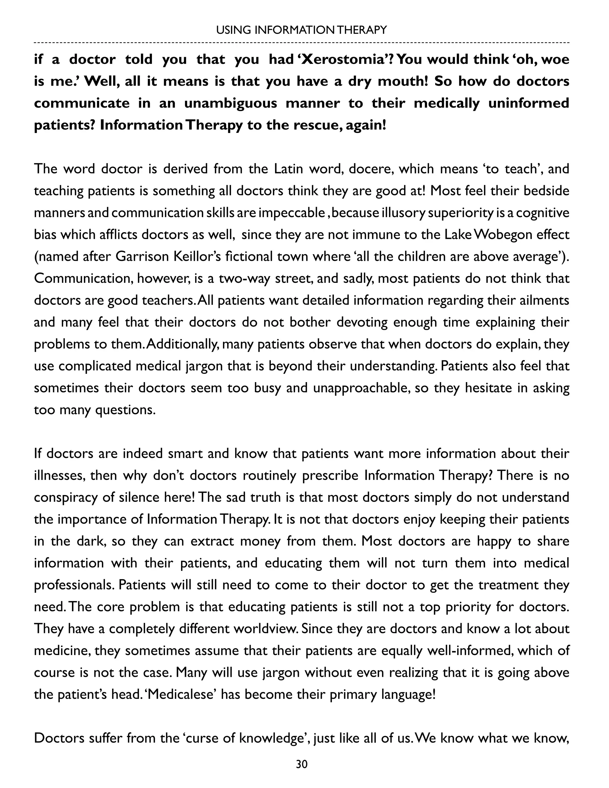 USING INFORMATION THERAPY

if a doctor told you that you had ‘Xerostomia’? You would think ‘oh, woe
is me.’ Well, all it means is that you have a dry mouth! So how do doctors
communicate in an unambiguous manner to their medically uninformed
patients? Information Therapy to the rescue, again!
The word doctor is derived from the Latin word, docere, which means ‘to teach’, and
teaching patients is something all doctors think they are good at! Most feel their bedside
manners and communication skills are impeccable , because illusory superiority is a cognitive
bias which afflicts doctors as well, since they are not immune to the Lake Wobegon effect
(named after Garrison Keillor’s fictional town where ‘all the children are above average’).
Communication, however, is a two-way street, and sadly, most patients do not think that
doctors are good teachers. All patients want detailed information regarding their ailments
and many feel that their doctors do not bother devoting enough time explaining their
problems to them. Additionally, many patients observe that when doctors do explain, they
use complicated medical jargon that is beyond their understanding. Patients also feel that
sometimes their doctors seem too busy and unapproachable, so they hesitate in asking
too many questions.
If doctors are indeed smart and know that patients want more information about their
illnesses, then why don’t doctors routinely prescribe Information Therapy? There is no
conspiracy of silence here! The sad truth is that most doctors simply do not understand
the importance of Information Therapy. It is not that doctors enjoy keeping their patients
in the dark, so they can extract money from them. Most doctors are happy to share
information with their patients, and educating them will not turn them into medical
professionals. Patients will still need to come to their doctor to get the treatment they
need. The core problem is that educating patients is still not a top priority for doctors.
They have a completely different worldview. Since they are doctors and know a lot about
medicine, they sometimes assume that their patients are equally well-informed, which of
course is not the case. Many will use jargon without even realizing that it is going above
the patient’s head. ‘Medicalese’ has become their primary language!
Doctors suffer from the ‘curse of knowledge’, just like all of us. We know what we know,
30

 