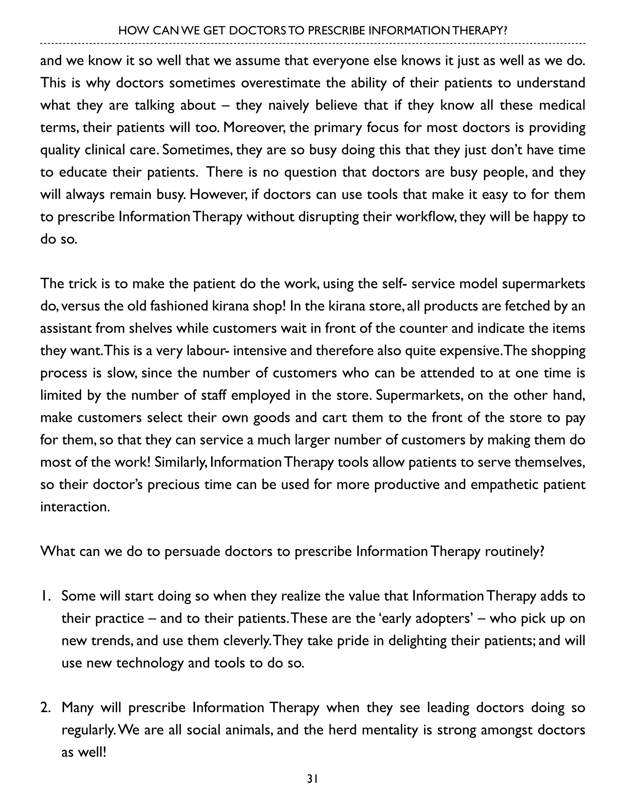 HOW CAN WE GET DOCTORS TO PRESCRIBE INFORMATION THERAPY?

and we know it so well that we assume that everyone else knows it just as well as we do.
This is why doctors sometimes overestimate the ability of their patients to understand
what they are talking about – they naively believe that if they know all these medical
terms, their patients will too. Moreover, the primary focus for most doctors is providing
quality clinical care. Sometimes, they are so busy doing this that they just don’t have time
to educate their patients. There is no question that doctors are busy people, and they
will always remain busy. However, if doctors can use tools that make it easy to for them
to prescribe Information Therapy without disrupting their workflow, they will be happy to
do so.
The trick is to make the patient do the work, using the self- service model supermarkets
do, versus the old fashioned kirana shop! In the kirana store, all products are fetched by an
assistant from shelves while customers wait in front of the counter and indicate the items
they want.This is a very labour- intensive and therefore also quite expensive.The shopping
process is slow, since the number of customers who can be attended to at one time is
limited by the number of staff employed in the store. Supermarkets, on the other hand,
make customers select their own goods and cart them to the front of the store to pay
for them, so that they can service a much larger number of customers by making them do
most of the work! Similarly, Information Therapy tools allow patients to serve themselves,
so their doctor’s precious time can be used for more productive and empathetic patient
interaction.
What can we do to persuade doctors to prescribe Information Therapy routinely?
1.	 Some will start doing so when they realize the value that Information Therapy adds to
their practice – and to their patients. These are the ‘early adopters’ – who pick up on
new trends, and use them cleverly. They take pride in delighting their patients; and will
use new technology and tools to do so.
2.	 Many will prescribe Information Therapy when they see leading doctors doing so
regularly. We are all social animals, and the herd mentality is strong amongst doctors
as well!
31

 