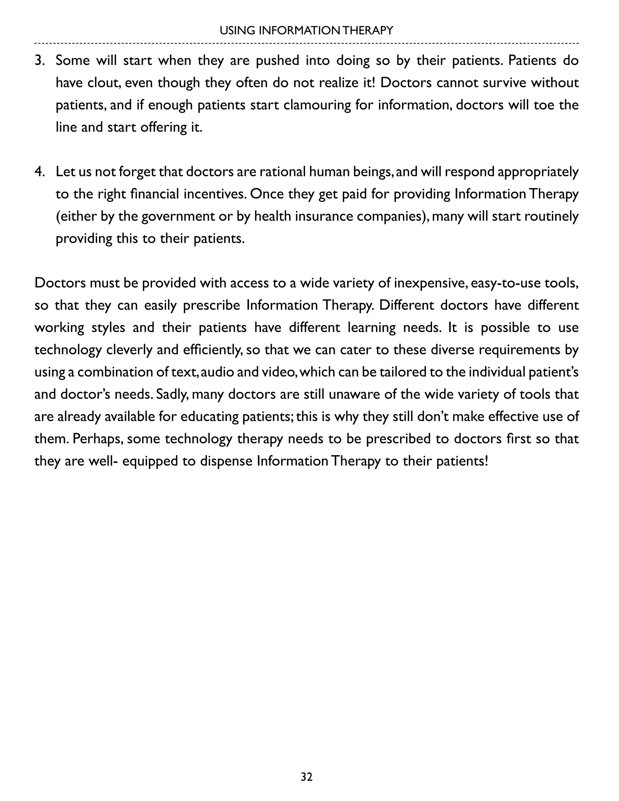 USING INFORMATION THERAPY

3.	 Some will start when they are pushed into doing so by their patients. Patients do
have clout, even though they often do not realize it! Doctors cannot survive without
patients, and if enough patients start clamouring for information, doctors will toe the
line and start offering it.
4.	 Let us not forget that doctors are rational human beings, and will respond appropriately
to the right financial incentives. Once they get paid for providing Information Therapy
(either by the government or by health insurance companies), many will start routinely
providing this to their patients.
Doctors must be provided with access to a wide variety of inexpensive, easy-to-use tools,
so that they can easily prescribe Information Therapy. Different doctors have different
working styles and their patients have different learning needs. It is possible to use
technology cleverly and efficiently, so that we can cater to these diverse requirements by
using a combination of text, audio and video, which can be tailored to the individual patient’s
and doctor’s needs. Sadly, many doctors are still unaware of the wide variety of tools that
are already available for educating patients; this is why they still don’t make effective use of
them. Perhaps, some technology therapy needs to be prescribed to doctors first so that
they are well- equipped to dispense Information Therapy to their patients!

32

 