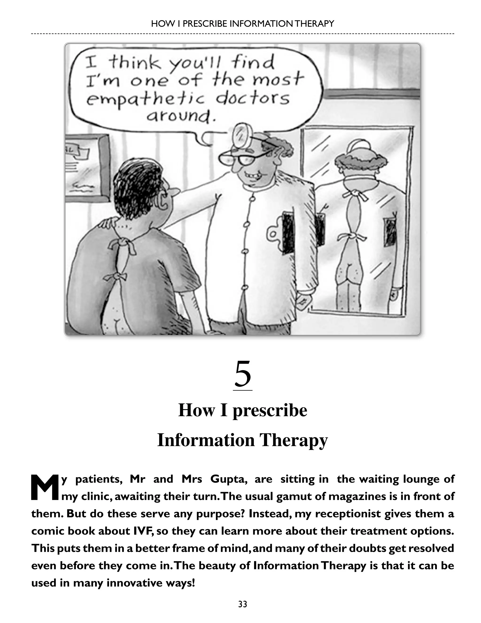 HOW I PRESCRIBE INFORMATION THERAPY

5

How I prescribe
Information Therapy

M

y patients, Mr and Mrs Gupta, are sitting in the waiting lounge of
my clinic, awaiting their turn.The usual gamut of magazines is in front of
them. But do these serve any purpose? Instead, my receptionist gives them a
comic book about IVF, so they can learn more about their treatment options.
This puts them in a better frame of mind, and many of their doubts get resolved
even before they come in. The beauty of Information Therapy is that it can be
used in many innovative ways!
33

 