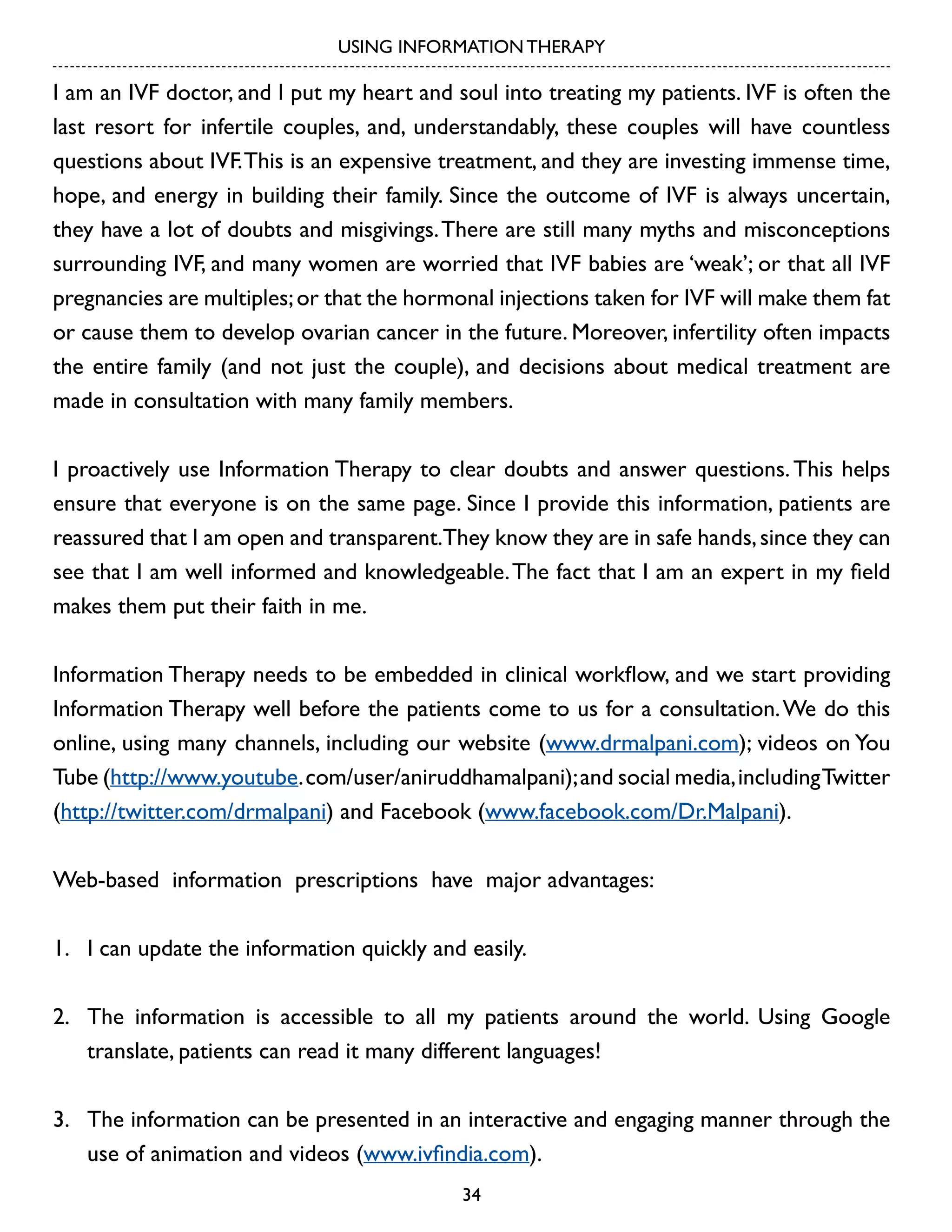 USING INFORMATION THERAPY

I am an IVF doctor, and I put my heart and soul into treating my patients. IVF is often the
last resort for infertile couples, and, understandably, these couples will have countless
questions about IVF. This is an expensive treatment, and they are investing immense time,
hope, and energy in building their family. Since the outcome of IVF is always uncertain,
they have a lot of doubts and misgivings. There are still many myths and misconceptions
surrounding IVF, and many women are worried that IVF babies are ‘weak’; or that all IVF
pregnancies are multiples; or that the hormonal injections taken for IVF will make them fat
or cause them to develop ovarian cancer in the future. Moreover, infertility often impacts
the entire family (and not just the couple), and decisions about medical treatment are
made in consultation with many family members.
I proactively use Information Therapy to clear doubts and answer questions. This helps
ensure that everyone is on the same page. Since I provide this information, patients are
reassured that I am open and transparent.They know they are in safe hands, since they can
see that I am well informed and knowledgeable. The fact that I am an expert in my field
makes them put their faith in me.
Information Therapy needs to be embedded in clinical workflow, and we start providing
Information Therapy well before the patients come to us for a consultation. We do this
online, using many channels, including our website (www.drmalpani.com); videos on You
Tube (http://www.youtube. com/user/aniruddhamalpani); and social media, including Twitter
(http://twitter.com/drmalpani) and Facebook (www.facebook.com/Dr.Malpani).
Web-based information prescriptions have major advantages:
1.	 I can update the information quickly and easily.
2.	 The information is accessible to all my patients around the world. Using Google
translate, patients can read it many different languages!
3.	 The information can be presented in an interactive and engaging manner through the
use of animation and videos (www.ivfindia.com).
34

 
