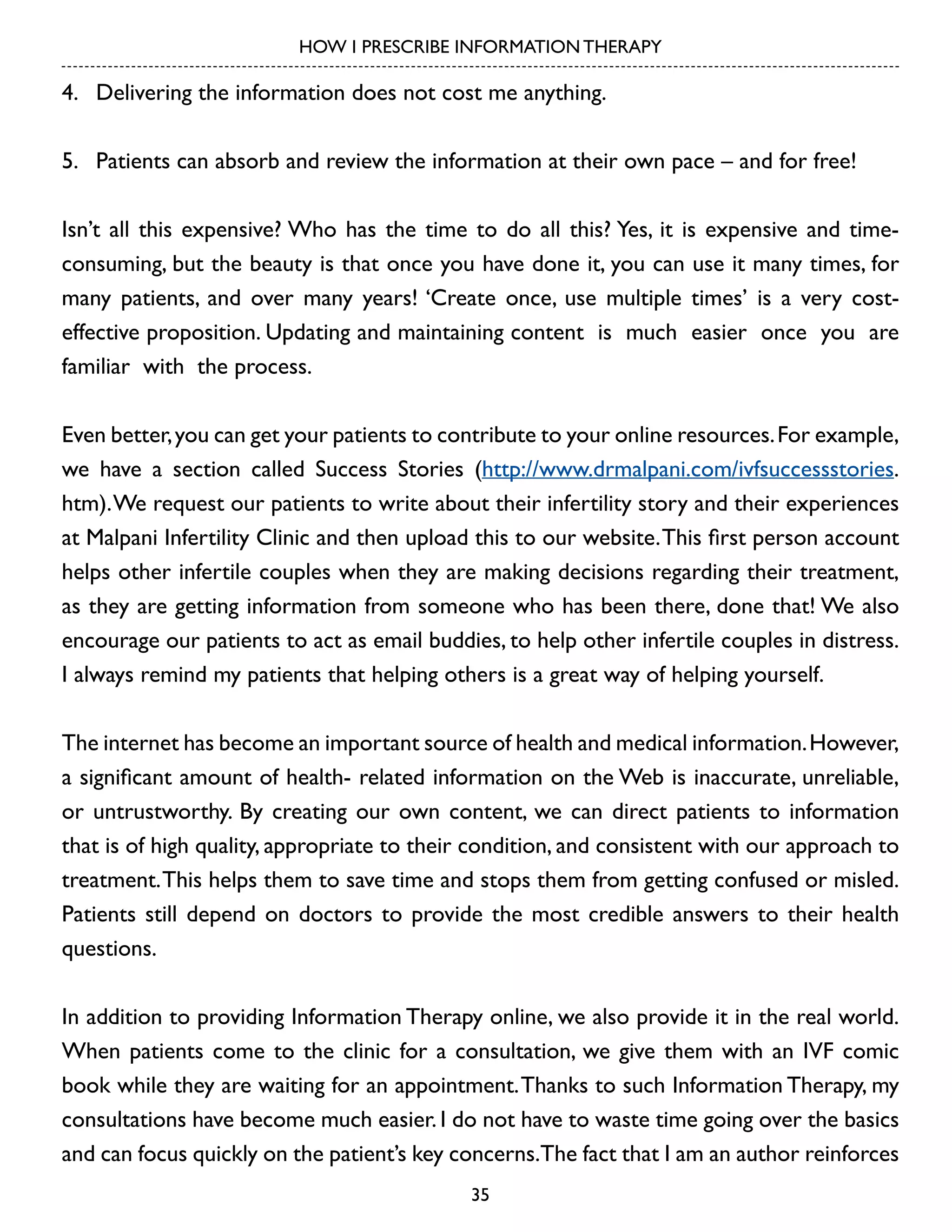HOW I PRESCRIBE INFORMATION THERAPY

4.	 Delivering the information does not cost me anything.
5.	 Patients can absorb and review the information at their own pace – and for free!
Isn’t all this expensive? Who has the time to do all this? Yes, it is expensive and timeconsuming, but the beauty is that once you have done it, you can use it many times, for
many patients, and over many years! ‘Create once, use multiple times’ is a very costeffective proposition. Updating and maintaining content is much easier once you are
familiar with the process.
Even better, you can get your patients to contribute to your online resources. For example,
we have a section called Success Stories (http://www.drmalpani.com/ivfsuccessstories.
htm). We request our patients to write about their infertility story and their experiences
at Malpani Infertility Clinic and then upload this to our website. This first person account
helps other infertile couples when they are making decisions regarding their treatment,
as they are getting information from someone who has been there, done that! We also
encourage our patients to act as email buddies, to help other infertile couples in distress.
I always remind my patients that helping others is a great way of helping yourself.
The internet has become an important source of health and medical information. However,
a significant amount of health- related information on the Web is inaccurate, unreliable,
or untrustworthy. By creating our own content, we can direct patients to information
that is of high quality, appropriate to their condition, and consistent with our approach to
treatment. This helps them to save time and stops them from getting confused or misled.
Patients still depend on doctors to provide the most credible answers to their health
questions.
In addition to providing Information Therapy online, we also provide it in the real world.
When patients come to the clinic for a consultation, we give them with an IVF comic
book while they are waiting for an appointment. Thanks to such Information Therapy, my
consultations have become much easier. I do not have to waste time going over the basics
and can focus quickly on the patient’s key concerns.The fact that I am an author reinforces
35

 