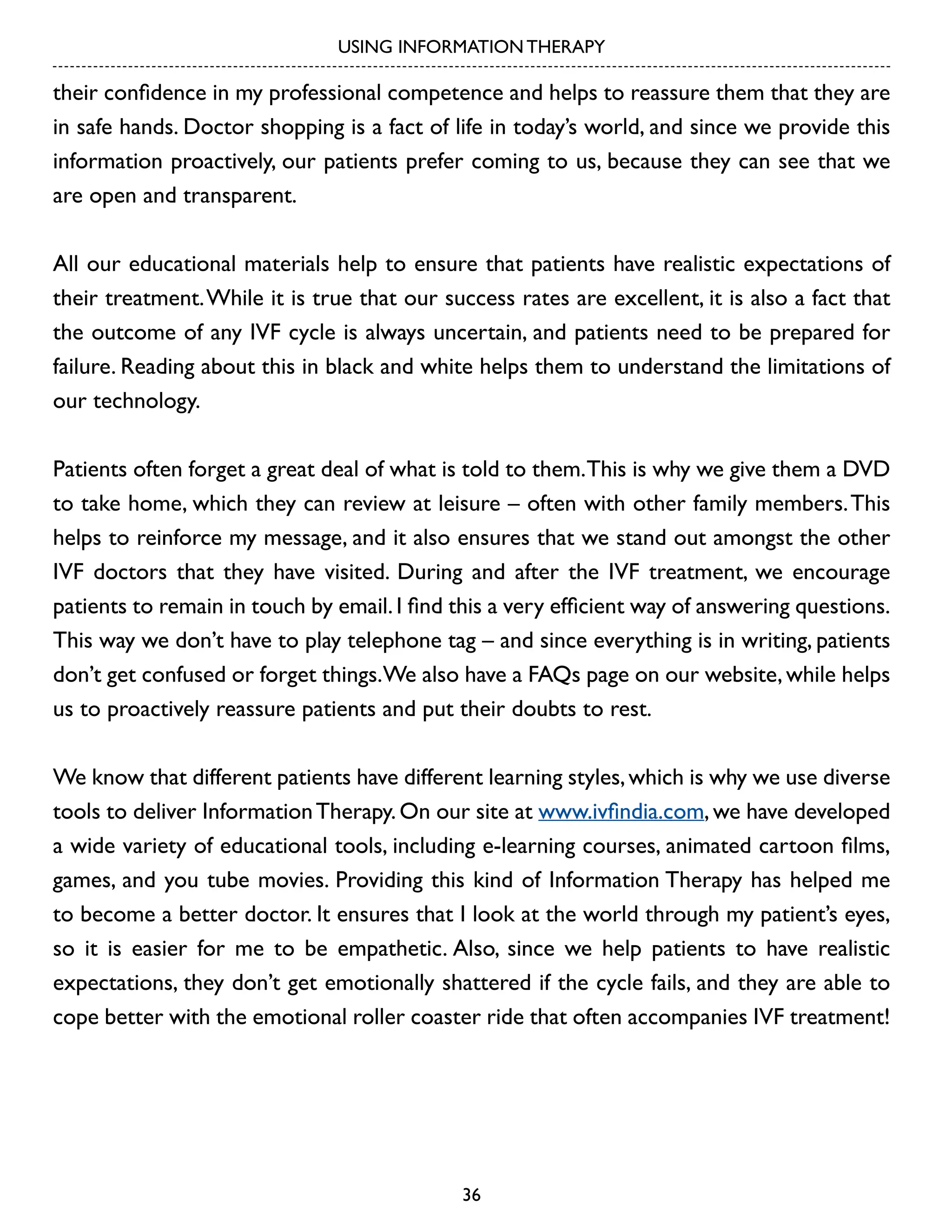 USING INFORMATION THERAPY

their confidence in my professional competence and helps to reassure them that they are
in safe hands. Doctor shopping is a fact of life in today’s world, and since we provide this
information proactively, our patients prefer coming to us, because they can see that we
are open and transparent.
All our educational materials help to ensure that patients have realistic expectations of
their treatment. While it is true that our success rates are excellent, it is also a fact that
the outcome of any IVF cycle is always uncertain, and patients need to be prepared for
failure. Reading about this in black and white helps them to understand the limitations of
our technology.
Patients often forget a great deal of what is told to them. This is why we give them a DVD
to take home, which they can review at leisure – often with other family members. This
helps to reinforce my message, and it also ensures that we stand out amongst the other
IVF doctors that they have visited. During and after the IVF treatment, we encourage
patients to remain in touch by email. I find this a very efficient way of answering questions.
This way we don’t have to play telephone tag – and since everything is in writing, patients
don’t get confused or forget things.We also have a FAQs page on our website, while helps
us to proactively reassure patients and put their doubts to rest.
We know that different patients have different learning styles, which is why we use diverse
tools to deliver Information Therapy. On our site at www.ivfindia.com, we have developed
a wide variety of educational tools, including e-learning courses, animated cartoon films,
games, and you tube movies. Providing this kind of Information Therapy has helped me
to become a better doctor. It ensures that I look at the world through my patient’s eyes,
so it is easier for me to be empathetic. Also, since we help patients to have realistic
expectations, they don’t get emotionally shattered if the cycle fails, and they are able to
cope better with the emotional roller coaster ride that often accompanies IVF treatment!

36

 