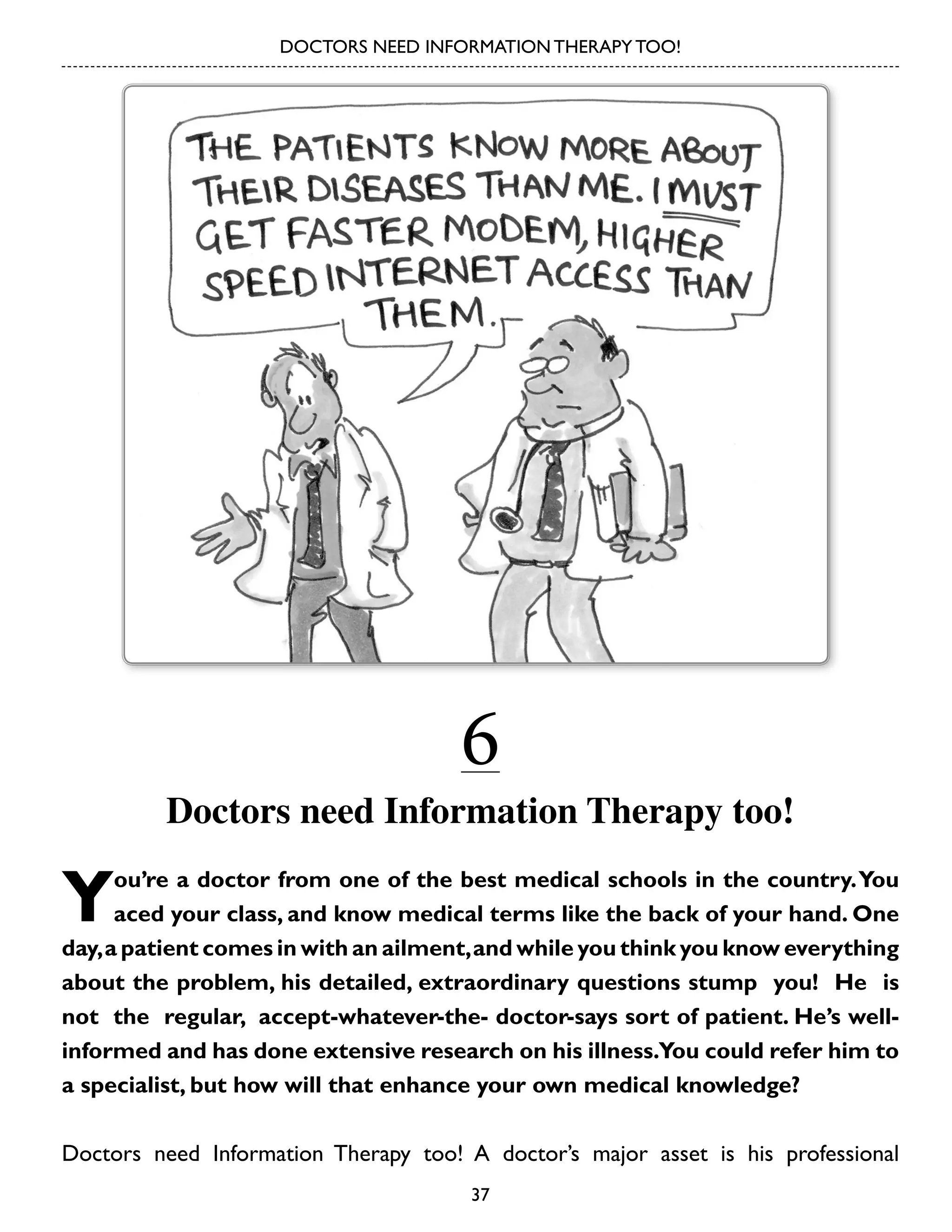 DOCTORS NEED INFORMATION THERAPY TOO!

6

Doctors need Information Therapy too!

Y

ou’re a doctor from one of the best medical schools in the country. You
aced your class, and know medical terms like the back of your hand. One
day, a patient comes in with an ailment, and while you think you know everything
about the problem, his detailed, extraordinary questions stump you! He is
not the regular, accept-whatever-the- doctor-says sort of patient. He’s wellinformed and has done extensive research on his illness.You could refer him to
a specialist, but how will that enhance your own medical knowledge?
Doctors need Information Therapy too! A doctor’s major asset is his professional
37

 