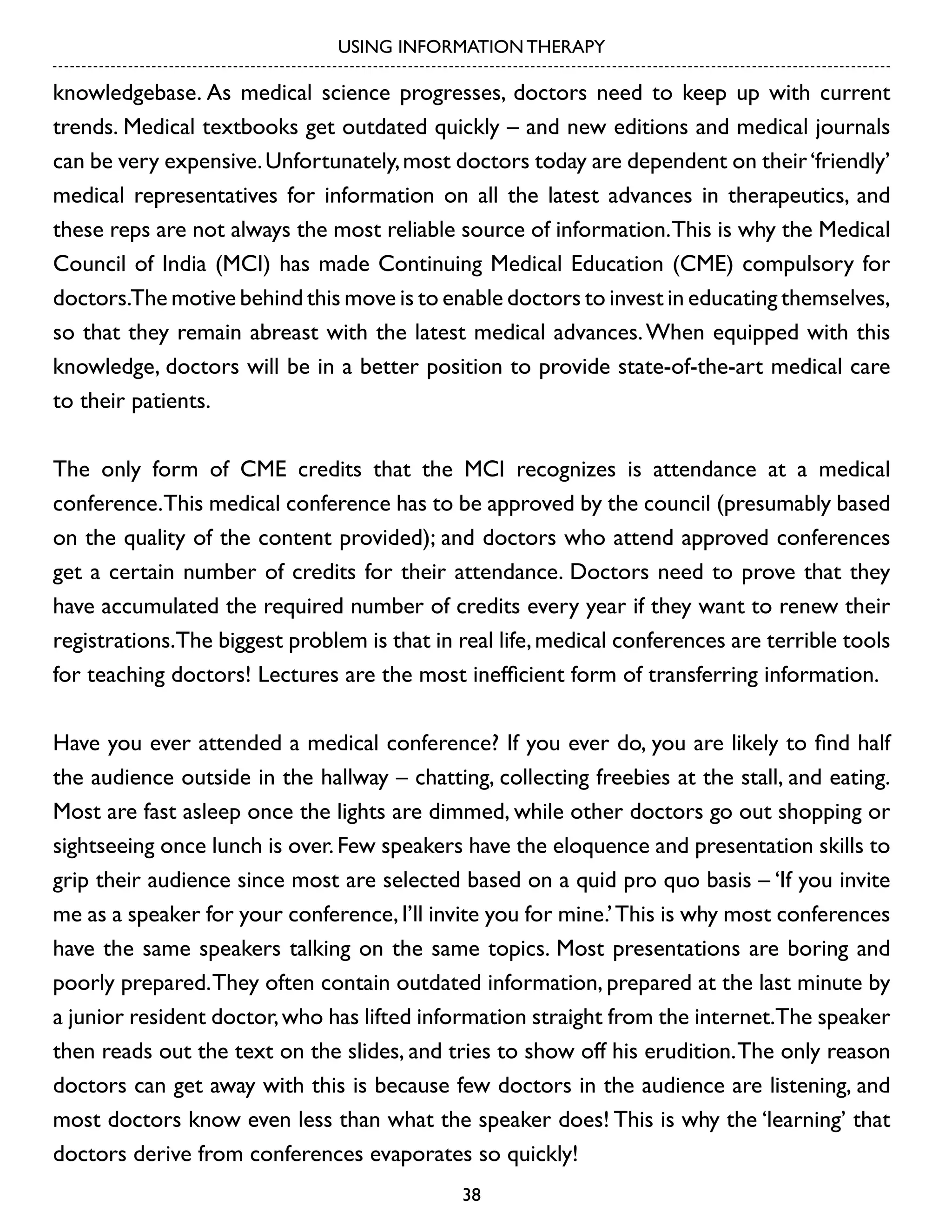 USING INFORMATION THERAPY

knowledgebase. As medical science progresses, doctors need to keep up with current
trends. Medical textbooks get outdated quickly – and new editions and medical journals
can be very expensive. Unfortunately, most doctors today are dependent on their ‘friendly’
medical representatives for information on all the latest advances in therapeutics, and
these reps are not always the most reliable source of information. This is why the Medical
Council of India (MCI) has made Continuing Medical Education (CME) compulsory for
doctors.The motive behind this move is to enable doctors to invest in educating themselves,
so that they remain abreast with the latest medical advances. When equipped with this
knowledge, doctors will be in a better position to provide state-of-the-art medical care
to their patients.
The only form of CME credits that the MCI recognizes is attendance at a medical
conference.This medical conference has to be approved by the council (presumably based
on the quality of the content provided); and doctors who attend approved conferences
get a certain number of credits for their attendance. Doctors need to prove that they
have accumulated the required number of credits every year if they want to renew their
registrations.The biggest problem is that in real life, medical conferences are terrible tools
for teaching doctors! Lectures are the most inefficient form of transferring information.
Have you ever attended a medical conference? If you ever do, you are likely to find half
the audience outside in the hallway – chatting, collecting freebies at the stall, and eating.
Most are fast asleep once the lights are dimmed, while other doctors go out shopping or
sightseeing once lunch is over. Few speakers have the eloquence and presentation skills to
grip their audience since most are selected based on a quid pro quo basis – ‘If you invite
me as a speaker for your conference, I’ll invite you for mine.’ This is why most conferences
have the same speakers talking on the same topics. Most presentations are boring and
poorly prepared. They often contain outdated information, prepared at the last minute by
a junior resident doctor, who has lifted information straight from the internet.The speaker
then reads out the text on the slides, and tries to show off his erudition. The only reason
doctors can get away with this is because few doctors in the audience are listening, and
most doctors know even less than what the speaker does! This is why the ‘learning’ that
doctors derive from conferences evaporates so quickly!
38

 
