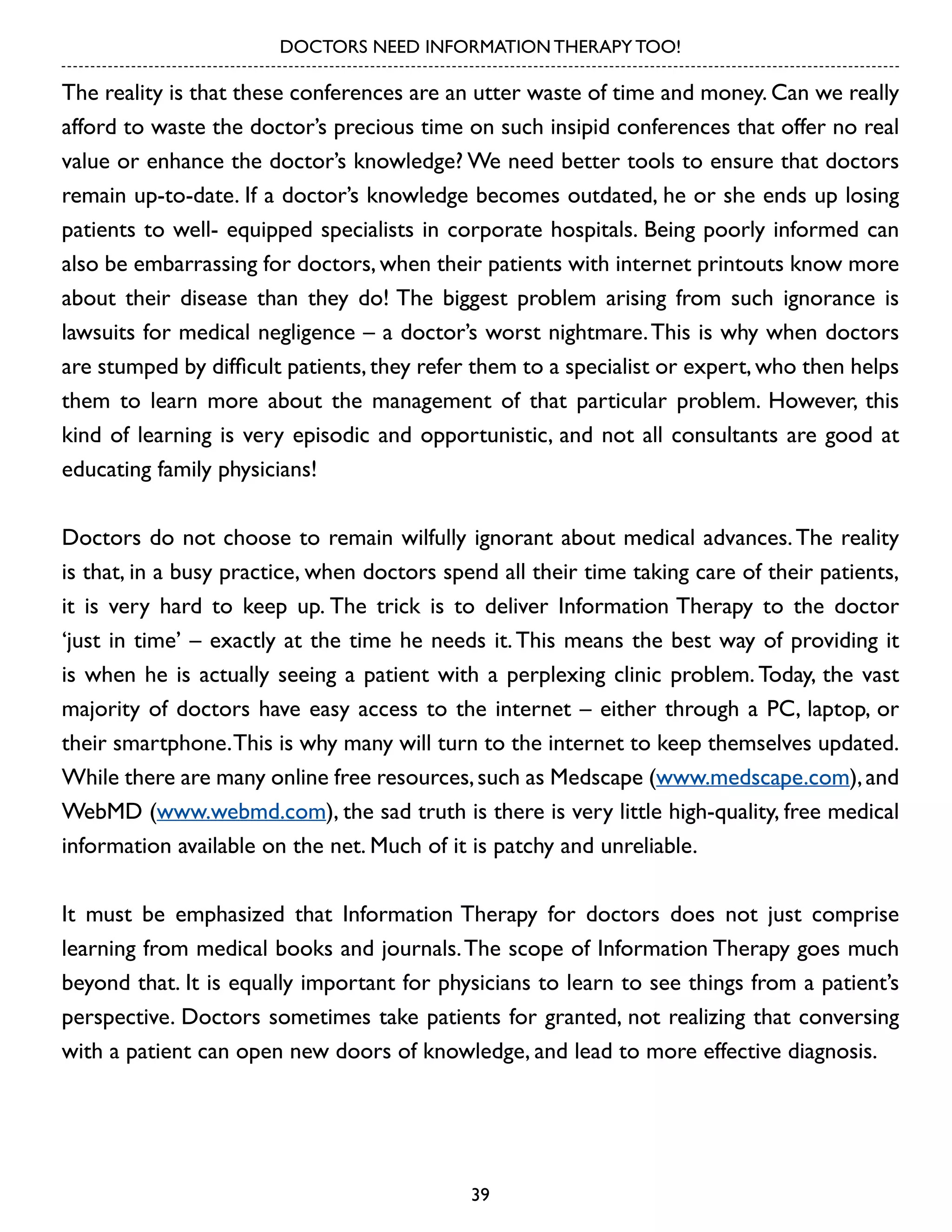 DOCTORS NEED INFORMATION THERAPY TOO!

The reality is that these conferences are an utter waste of time and money. Can we really
afford to waste the doctor’s precious time on such insipid conferences that offer no real
value or enhance the doctor’s knowledge? We need better tools to ensure that doctors
remain up-to-date. If a doctor’s knowledge becomes outdated, he or she ends up losing
patients to well- equipped specialists in corporate hospitals. Being poorly informed can
also be embarrassing for doctors, when their patients with internet printouts know more
about their disease than they do! The biggest problem arising from such ignorance is
lawsuits for medical negligence – a doctor’s worst nightmare. This is why when doctors
are stumped by difficult patients, they refer them to a specialist or expert, who then helps
them to learn more about the management of that particular problem. However, this
kind of learning is very episodic and opportunistic, and not all consultants are good at
educating family physicians!
Doctors do not choose to remain wilfully ignorant about medical advances. The reality
is that, in a busy practice, when doctors spend all their time taking care of their patients,
it is very hard to keep up. The trick is to deliver Information Therapy to the doctor
‘just in time’ – exactly at the time he needs it. This means the best way of providing it
is when he is actually seeing a patient with a perplexing clinic problem. Today, the vast
majority of doctors have easy access to the internet – either through a PC, laptop, or
their smartphone. This is why many will turn to the internet to keep themselves updated.
While there are many online free resources, such as Medscape (www.medscape.com), and
WebMD (www.webmd.com), the sad truth is there is very little high-quality, free medical
information available on the net. Much of it is patchy and unreliable.
It must be emphasized that Information Therapy for doctors does not just comprise
learning from medical books and journals. The scope of Information Therapy goes much
beyond that. It is equally important for physicians to learn to see things from a patient’s
perspective. Doctors sometimes take patients for granted, not realizing that conversing
with a patient can open new doors of knowledge, and lead to more effective diagnosis.

39

 