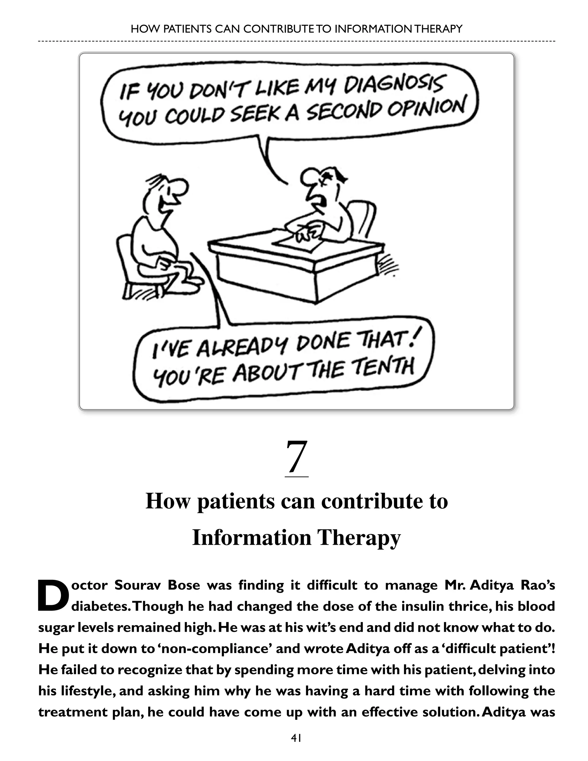 HOW PATIENTS CAN CONTRIBUTE TO INFORMATION THERAPY

7

How patients can contribute to
Information Therapy

D

octor Sourav Bose was finding it difficult to manage Mr. Aditya Rao’s
diabetes. Though he had changed the dose of the insulin thrice, his blood
sugar levels remained high. He was at his wit’s end and did not know what to do.
He put it down to ‘non-compliance’ and wrote Aditya off as a ‘difficult patient’!
He failed to recognize that by spending more time with his patient, delving into
his lifestyle, and asking him why he was having a hard time with following the
treatment plan, he could have come up with an effective solution. Aditya was
41

 