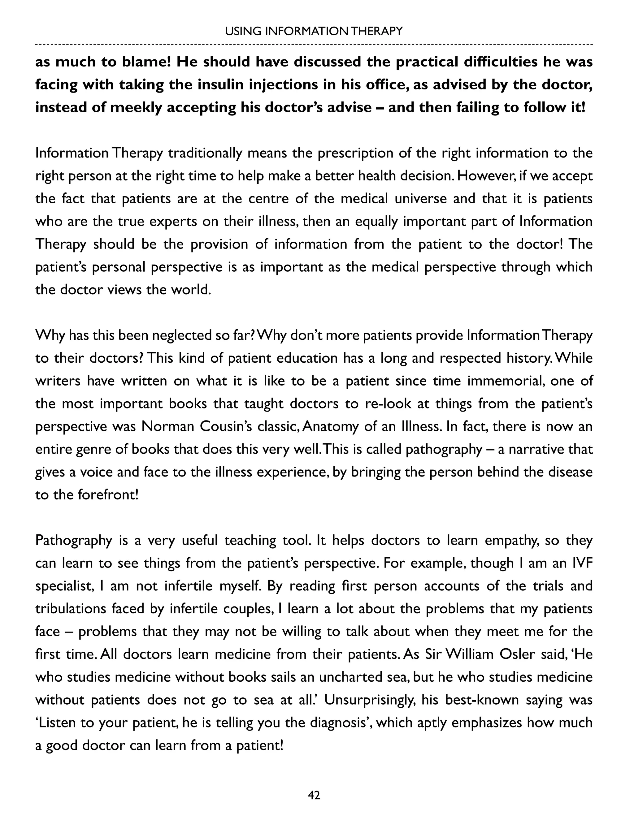 USING INFORMATION THERAPY

as much to blame! He should have discussed the practical difficulties he was
facing with taking the insulin injections in his office, as advised by the doctor,
instead of meekly accepting his doctor’s advise – and then failing to follow it!
Information Therapy traditionally means the prescription of the right information to the
right person at the right time to help make a better health decision. However, if we accept
the fact that patients are at the centre of the medical universe and that it is patients
who are the true experts on their illness, then an equally important part of Information
Therapy should be the provision of information from the patient to the doctor! The
patient’s personal perspective is as important as the medical perspective through which
the doctor views the world.
Why has this been neglected so far? Why don’t more patients provide Information Therapy
to their doctors? This kind of patient education has a long and respected history. While
writers have written on what it is like to be a patient since time immemorial, one of
the most important books that taught doctors to re-look at things from the patient’s
perspective was Norman Cousin’s classic, Anatomy of an Illness. In fact, there is now an
entire genre of books that does this very well.This is called pathography – a narrative that
gives a voice and face to the illness experience, by bringing the person behind the disease
to the forefront!
Pathography is a very useful teaching tool. It helps doctors to learn empathy, so they
can learn to see things from the patient’s perspective. For example, though I am an IVF
specialist, I am not infertile myself. By reading first person accounts of the trials and
tribulations faced by infertile couples, I learn a lot about the problems that my patients
face – problems that they may not be willing to talk about when they meet me for the
first time. All doctors learn medicine from their patients. As Sir William Osler said, ‘He
who studies medicine without books sails an uncharted sea, but he who studies medicine
without patients does not go to sea at all.’ Unsurprisingly, his best-known saying was
‘Listen to your patient, he is telling you the diagnosis’, which aptly emphasizes how much
a good doctor can learn from a patient!
42

 