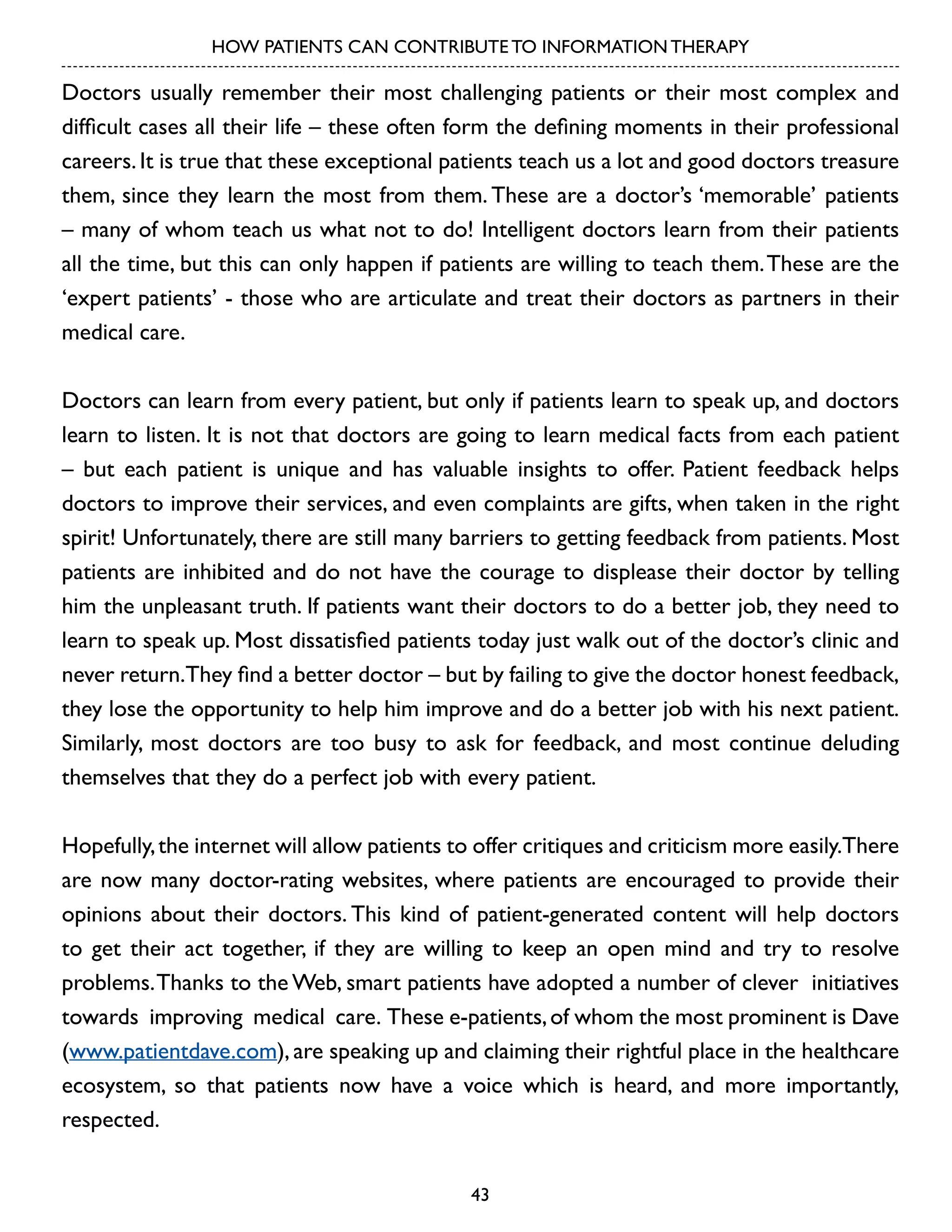 HOW PATIENTS CAN CONTRIBUTE TO INFORMATION THERAPY

Doctors usually remember their most challenging patients or their most complex and
difficult cases all their life – these often form the defining moments in their professional
careers. It is true that these exceptional patients teach us a lot and good doctors treasure
them, since they learn the most from them. These are a doctor’s ‘memorable’ patients
– many of whom teach us what not to do! Intelligent doctors learn from their patients
all the time, but this can only happen if patients are willing to teach them. These are the
‘expert patients’ - those who are articulate and treat their doctors as partners in their
medical care.
Doctors can learn from every patient, but only if patients learn to speak up, and doctors
learn to listen. It is not that doctors are going to learn medical facts from each patient
– but each patient is unique and has valuable insights to offer. Patient feedback helps
doctors to improve their services, and even complaints are gifts, when taken in the right
spirit! Unfortunately, there are still many barriers to getting feedback from patients. Most
patients are inhibited and do not have the courage to displease their doctor by telling
him the unpleasant truth. If patients want their doctors to do a better job, they need to
learn to speak up. Most dissatisfied patients today just walk out of the doctor’s clinic and
never return.They find a better doctor – but by failing to give the doctor honest feedback,
they lose the opportunity to help him improve and do a better job with his next patient.
Similarly, most doctors are too busy to ask for feedback, and most continue deluding
themselves that they do a perfect job with every patient.
Hopefully, the internet will allow patients to offer critiques and criticism more easily.There
are now many doctor-rating websites, where patients are encouraged to provide their
opinions about their doctors. This kind of patient-generated content will help doctors
to get their act together, if they are willing to keep an open mind and try to resolve
problems. Thanks to the Web, smart patients have adopted a number of clever initiatives
towards improving medical care. These e-patients, of whom the most prominent is Dave
(www.patientdave.com), are speaking up and claiming their rightful place in the healthcare
ecosystem, so that patients now have a voice which is heard, and more importantly,
respected.
43

 