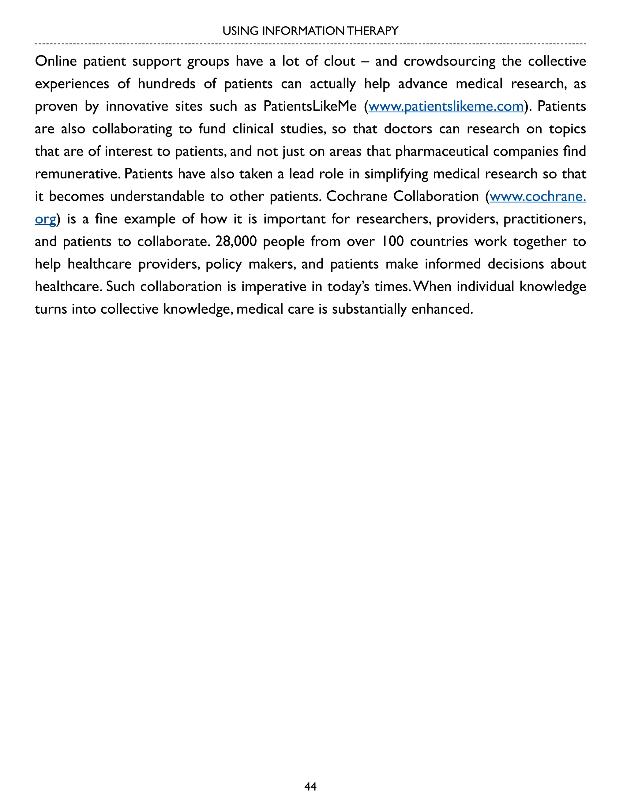 USING INFORMATION THERAPY

Online patient support groups have a lot of clout – and crowdsourcing the collective
experiences of hundreds of patients can actually help advance medical research, as
proven by innovative sites such as PatientsLikeMe (www.patientslikeme.com). Patients
are also collaborating to fund clinical studies, so that doctors can research on topics
that are of interest to patients, and not just on areas that pharmaceutical companies find
remunerative. Patients have also taken a lead role in simplifying medical research so that
it becomes understandable to other patients. Cochrane Collaboration (www.cochrane.
org) is a fine example of how it is important for researchers, providers, practitioners,
and patients to collaborate. 28,000 people from over 100 countries work together to
help healthcare providers, policy makers, and patients make informed decisions about
healthcare. Such collaboration is imperative in today’s times. When individual knowledge
turns into collective knowledge, medical care is substantially enhanced.

44

 