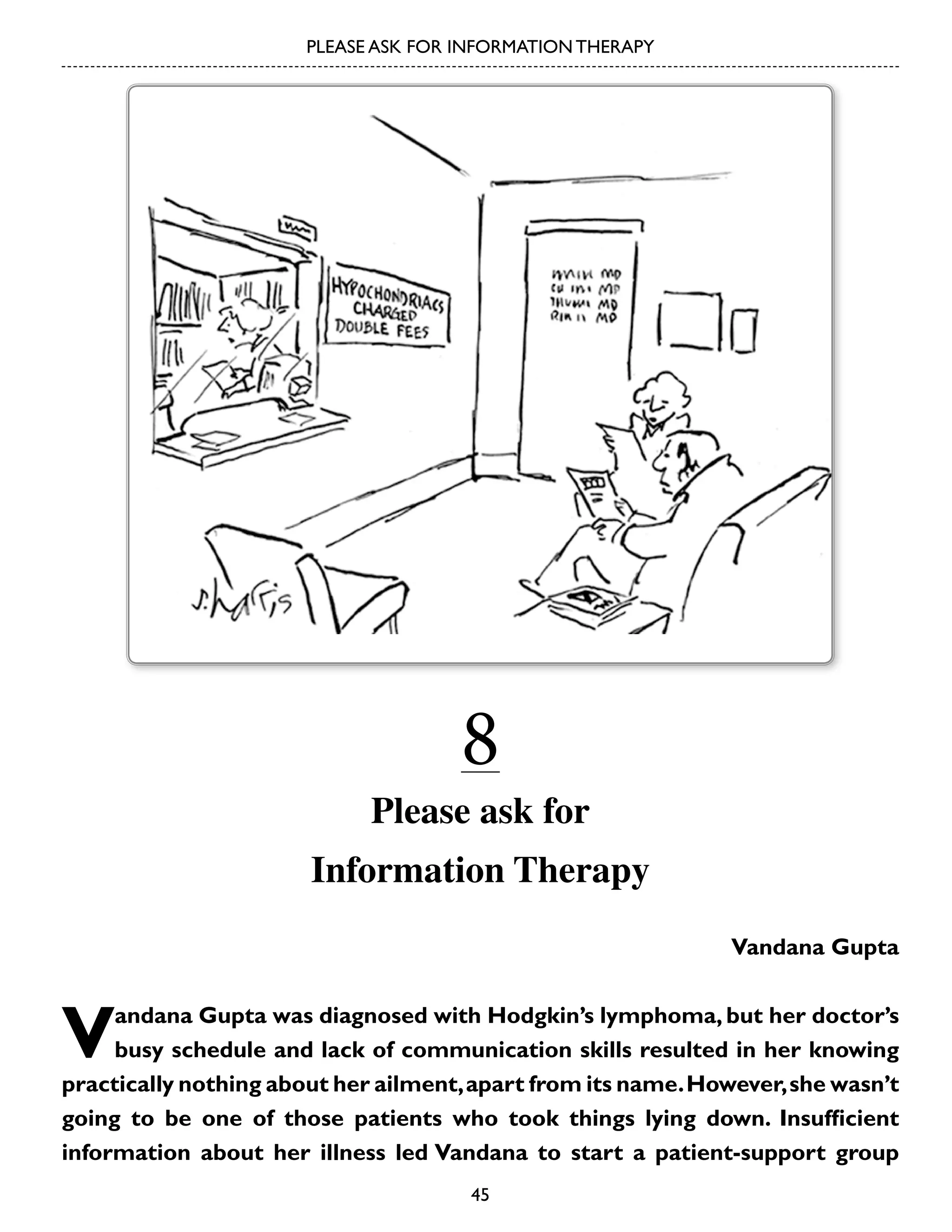 PLEASE ASK FOR INFORMATION THERAPY

8

Please ask for
Information Therapy
Vandana Gupta

V

andana Gupta was diagnosed with Hodgkin’s lymphoma, but her doctor’s
busy schedule and lack of communication skills resulted in her knowing
practically nothing about her ailment, apart from its name. However, she wasn’t
going to be one of those patients who took things lying down. Insufficient
information about her illness led Vandana to start a patient-support group
45

 