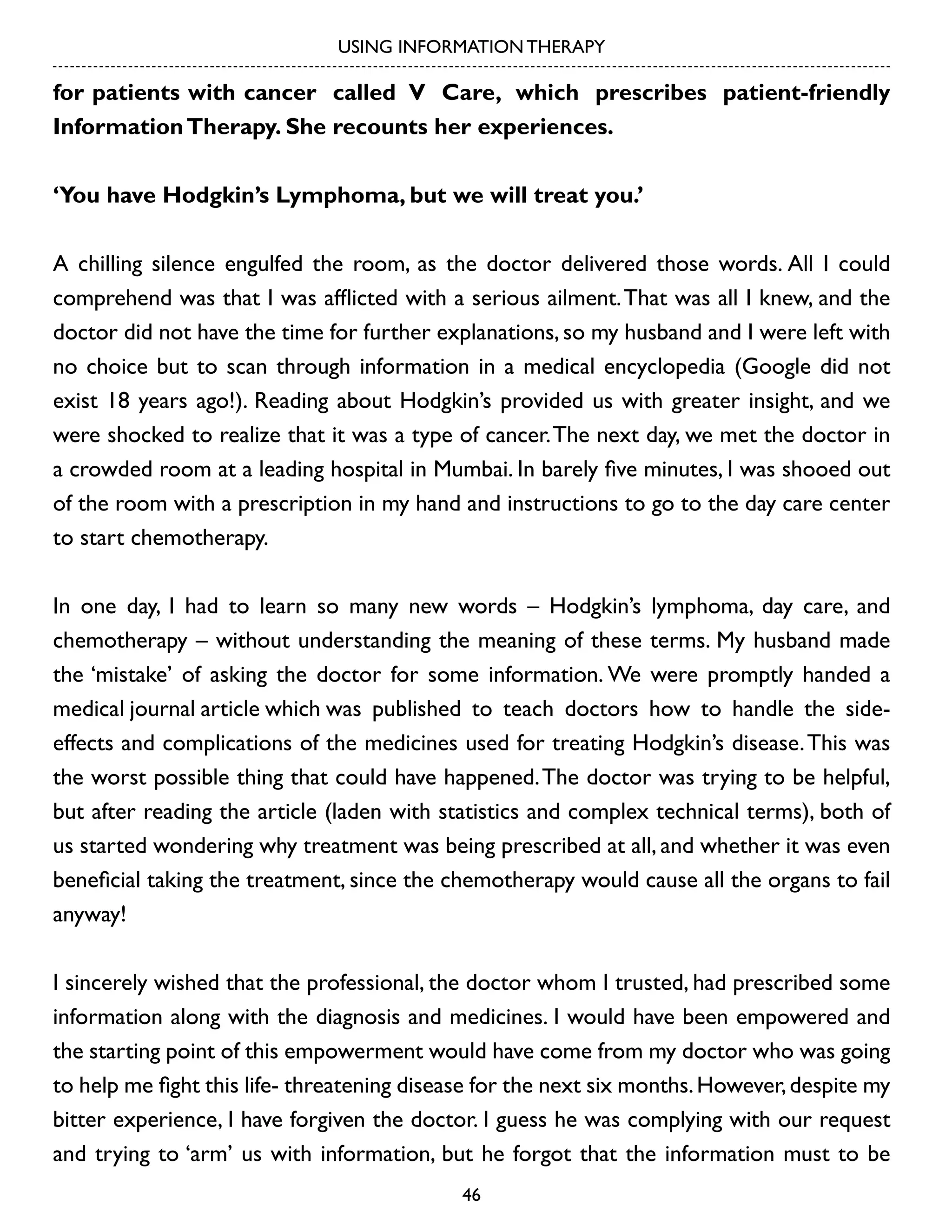 USING INFORMATION THERAPY

for patients with cancer called V Care, which prescribes patient-friendly
Information Therapy. She recounts her experiences.
‘You have Hodgkin’s Lymphoma, but we will treat you.’
A chilling silence engulfed the room, as the doctor delivered those words. All I could
comprehend was that I was afflicted with a serious ailment. That was all I knew, and the
doctor did not have the time for further explanations, so my husband and I were left with
no choice but to scan through information in a medical encyclopedia (Google did not
exist 18 years ago!). Reading about Hodgkin’s provided us with greater insight, and we
were shocked to realize that it was a type of cancer. The next day, we met the doctor in
a crowded room at a leading hospital in Mumbai. In barely five minutes, I was shooed out
of the room with a prescription in my hand and instructions to go to the day care center
to start chemotherapy.
In one day, I had to learn so many new words – Hodgkin’s lymphoma, day care, and
chemotherapy – without understanding the meaning of these terms. My husband made
the ‘mistake’ of asking the doctor for some information. We were promptly handed a
medical journal article which was published to teach doctors how to handle the sideeffects and complications of the medicines used for treating Hodgkin’s disease. This was
the worst possible thing that could have happened. The doctor was trying to be helpful,
but after reading the article (laden with statistics and complex technical terms), both of
us started wondering why treatment was being prescribed at all, and whether it was even
beneficial taking the treatment, since the chemotherapy would cause all the organs to fail
anyway!
I sincerely wished that the professional, the doctor whom I trusted, had prescribed some
information along with the diagnosis and medicines. I would have been empowered and
the starting point of this empowerment would have come from my doctor who was going
to help me fight this life- threatening disease for the next six months. However, despite my
bitter experience, I have forgiven the doctor. I guess he was complying with our request
and trying to ‘arm’ us with information, but he forgot that the information must to be
46

 