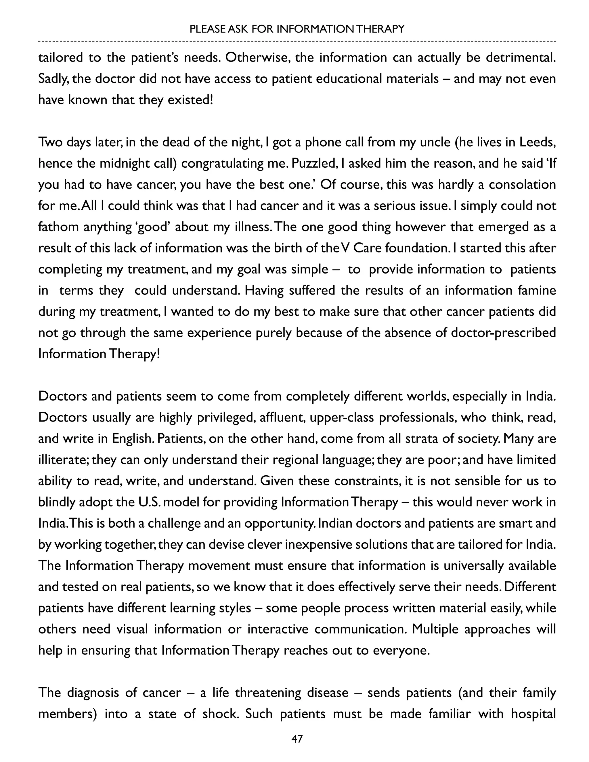 PLEASE ASK FOR INFORMATION THERAPY

tailored to the patient’s needs. Otherwise, the information can actually be detrimental.
Sadly, the doctor did not have access to patient educational materials – and may not even
have known that they existed!
Two days later, in the dead of the night, I got a phone call from my uncle (he lives in Leeds,
hence the midnight call) congratulating me. Puzzled, I asked him the reason, and he said ‘If
you had to have cancer, you have the best one.’ Of course, this was hardly a consolation
for me. All I could think was that I had cancer and it was a serious issue. I simply could not
fathom anything ‘good’ about my illness. The one good thing however that emerged as a
result of this lack of information was the birth of the V Care foundation. I started this after
completing my treatment, and my goal was simple – to provide information to patients
in terms they could understand. Having suffered the results of an information famine
during my treatment, I wanted to do my best to make sure that other cancer patients did
not go through the same experience purely because of the absence of doctor-prescribed
Information Therapy!
Doctors and patients seem to come from completely different worlds, especially in India.
Doctors usually are highly privileged, affluent, upper-class professionals, who think, read,
and write in English. Patients, on the other hand, come from all strata of society. Many are
illiterate; they can only understand their regional language; they are poor; and have limited
ability to read, write, and understand. Given these constraints, it is not sensible for us to
blindly adopt the U.S. model for providing Information Therapy – this would never work in
India.This is both a challenge and an opportunity. Indian doctors and patients are smart and
by working together, they can devise clever inexpensive solutions that are tailored for India.
The Information Therapy movement must ensure that information is universally available
and tested on real patients, so we know that it does effectively serve their needs. Different
patients have different learning styles – some people process written material easily, while
others need visual information or interactive communication. Multiple approaches will
help in ensuring that Information Therapy reaches out to everyone.
The diagnosis of cancer – a life threatening disease – sends patients (and their family
members) into a state of shock. Such patients must be made familiar with hospital
47

 