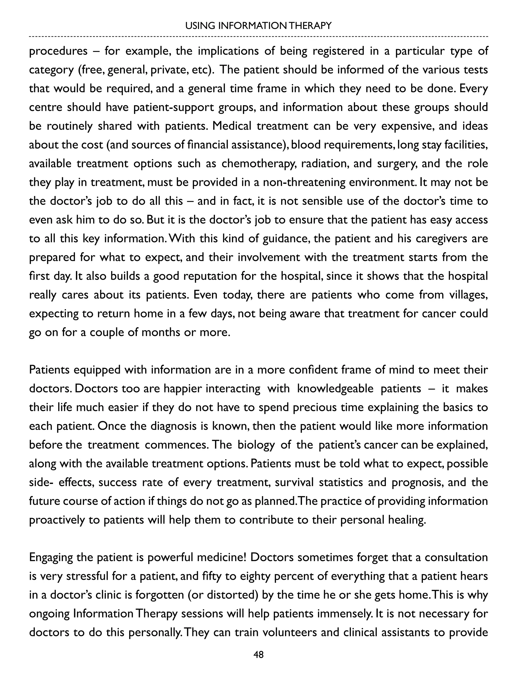 USING INFORMATION THERAPY

procedures – for example, the implications of being registered in a particular type of
category (free, general, private, etc). The patient should be informed of the various tests
that would be required, and a general time frame in which they need to be done. Every
centre should have patient-support groups, and information about these groups should
be routinely shared with patients. Medical treatment can be very expensive, and ideas
about the cost (and sources of financial assistance), blood requirements, long stay facilities,
available treatment options such as chemotherapy, radiation, and surgery, and the role
they play in treatment, must be provided in a non-threatening environment. It may not be
the doctor’s job to do all this – and in fact, it is not sensible use of the doctor’s time to
even ask him to do so. But it is the doctor’s job to ensure that the patient has easy access
to all this key information. With this kind of guidance, the patient and his caregivers are
prepared for what to expect, and their involvement with the treatment starts from the
first day. It also builds a good reputation for the hospital, since it shows that the hospital
really cares about its patients. Even today, there are patients who come from villages,
expecting to return home in a few days, not being aware that treatment for cancer could
go on for a couple of months or more.
Patients equipped with information are in a more confident frame of mind to meet their
doctors. Doctors too are happier interacting with knowledgeable patients – it makes
their life much easier if they do not have to spend precious time explaining the basics to
each patient. Once the diagnosis is known, then the patient would like more information
before the treatment commences. The biology of the patient’s cancer can be explained,
along with the available treatment options. Patients must be told what to expect, possible
side- effects, success rate of every treatment, survival statistics and prognosis, and the
future course of action if things do not go as planned.The practice of providing information
proactively to patients will help them to contribute to their personal healing.
Engaging the patient is powerful medicine! Doctors sometimes forget that a consultation
is very stressful for a patient, and fifty to eighty percent of everything that a patient hears
in a doctor’s clinic is forgotten (or distorted) by the time he or she gets home.This is why
ongoing Information Therapy sessions will help patients immensely. It is not necessary for
doctors to do this personally. They can train volunteers and clinical assistants to provide
48

 