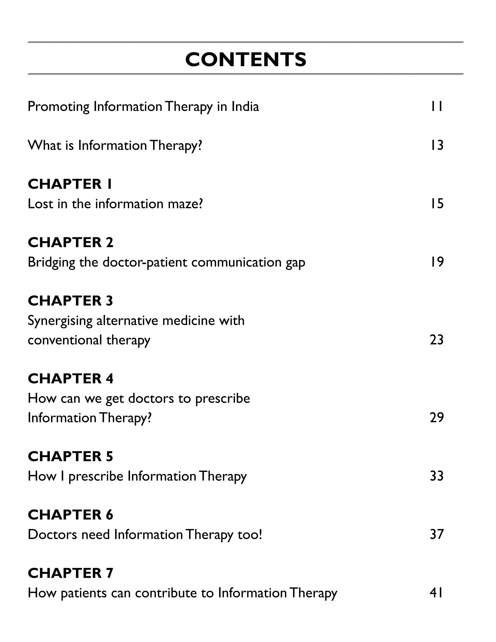 CONTENTS
Promoting Information Therapy in India	

11

What is Information Therapy?	

13

CHAPTER 1
Lost in the information maze?	

15

Chapter 2
Bridging the doctor-patient communication gap	

19

Chapter 3
Synergising alternative medicine with
conventional therapy	

23

Chapter 4
How can we get doctors to prescribe
Information Therapy?	

29

Chapter 5
How I prescribe Information Therapy	

33

Chapter 6
Doctors need Information Therapy too!	

37

Chapter 7
How patients can contribute to Information Therapy	

41

 