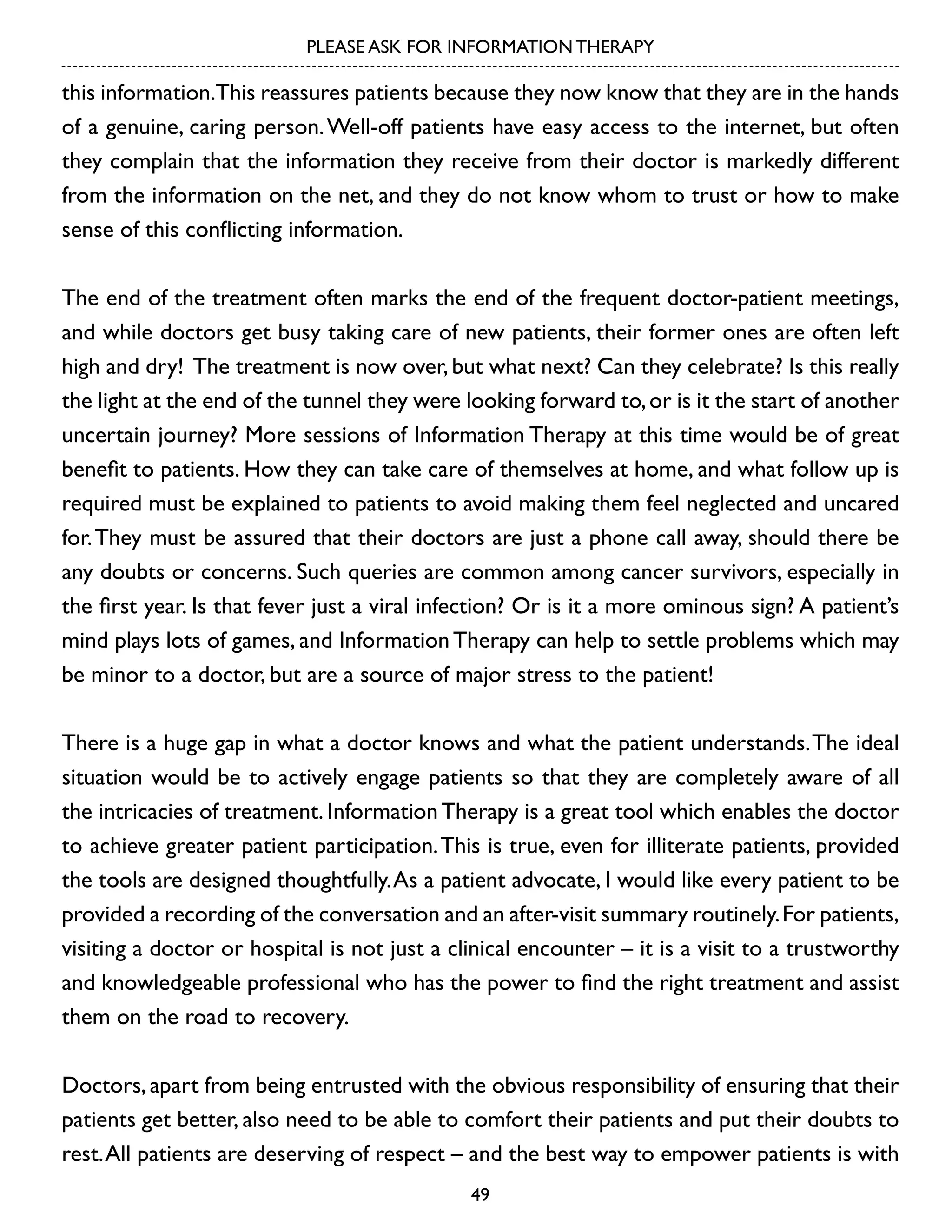 PLEASE ASK FOR INFORMATION THERAPY

this information.This reassures patients because they now know that they are in the hands
of a genuine, caring person. Well-off patients have easy access to the internet, but often
they complain that the information they receive from their doctor is markedly different
from the information on the net, and they do not know whom to trust or how to make
sense of this conflicting information.
The end of the treatment often marks the end of the frequent doctor-patient meetings,
and while doctors get busy taking care of new patients, their former ones are often left
high and dry! The treatment is now over, but what next? Can they celebrate? Is this really
the light at the end of the tunnel they were looking forward to, or is it the start of another
uncertain journey? More sessions of Information Therapy at this time would be of great
benefit to patients. How they can take care of themselves at home, and what follow up is
required must be explained to patients to avoid making them feel neglected and uncared
for. They must be assured that their doctors are just a phone call away, should there be
any doubts or concerns. Such queries are common among cancer survivors, especially in
the first year. Is that fever just a viral infection? Or is it a more ominous sign? A patient’s
mind plays lots of games, and Information Therapy can help to settle problems which may
be minor to a doctor, but are a source of major stress to the patient!
There is a huge gap in what a doctor knows and what the patient understands. The ideal
situation would be to actively engage patients so that they are completely aware of all
the intricacies of treatment. Information Therapy is a great tool which enables the doctor
to achieve greater patient participation. This is true, even for illiterate patients, provided
the tools are designed thoughtfully. As a patient advocate, I would like every patient to be
provided a recording of the conversation and an after-visit summary routinely. For patients,
visiting a doctor or hospital is not just a clinical encounter – it is a visit to a trustworthy
and knowledgeable professional who has the power to find the right treatment and assist
them on the road to recovery.
Doctors, apart from being entrusted with the obvious responsibility of ensuring that their
patients get better, also need to be able to comfort their patients and put their doubts to
rest. All patients are deserving of respect – and the best way to empower patients is with
49

 