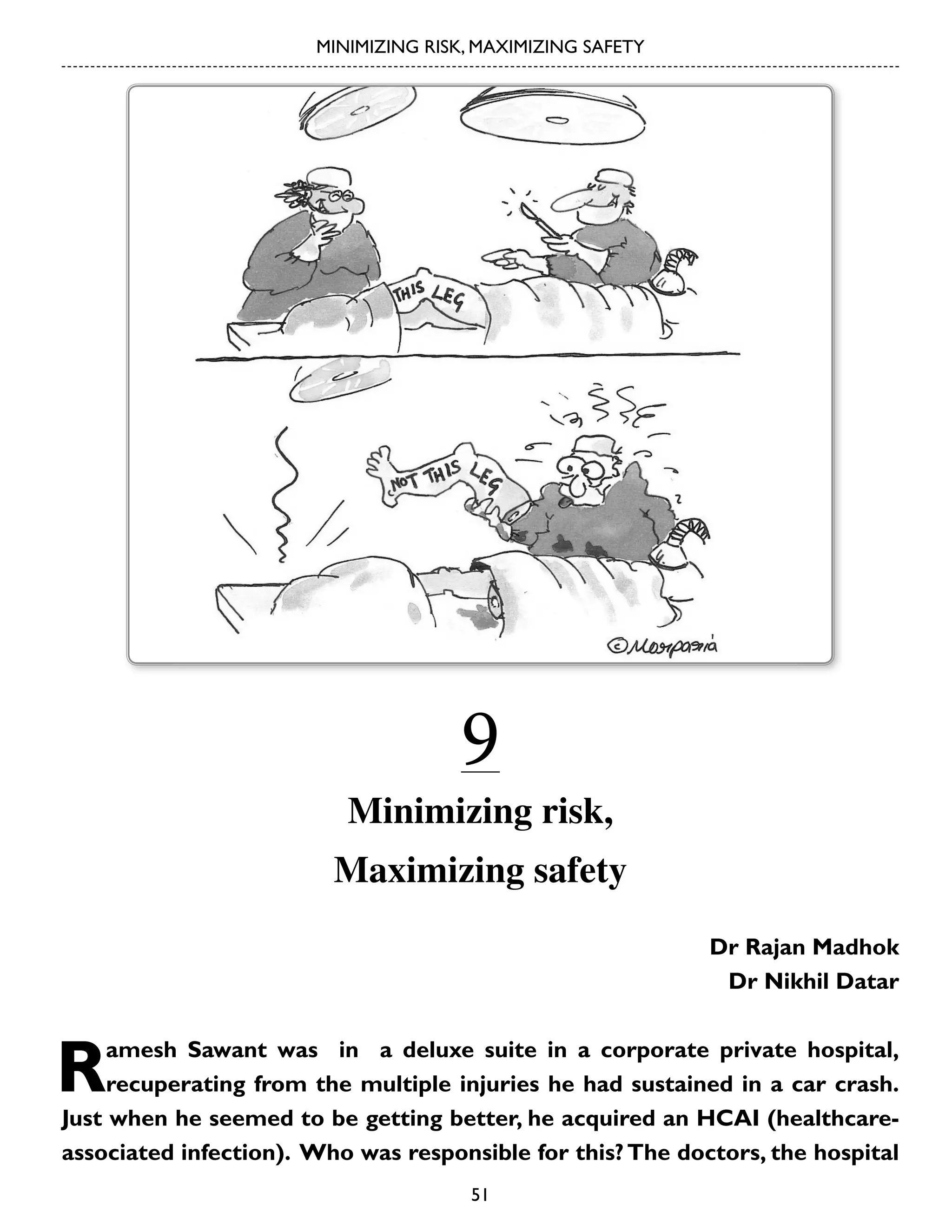 MINIMIZING RISK, MAXIMIZING SAFETY

9

Minimizing risk,
Maximizing safety
Dr Rajan Madhok
Dr Nikhil Datar

R

amesh Sawant was in a deluxe suite in a corporate private hospital,
recuperating from the multiple injuries he had sustained in a car crash.
Just when he seemed to be getting better, he acquired an HCAI (healthcareassociated infection). Who was responsible for this? The doctors, the hospital
51

 