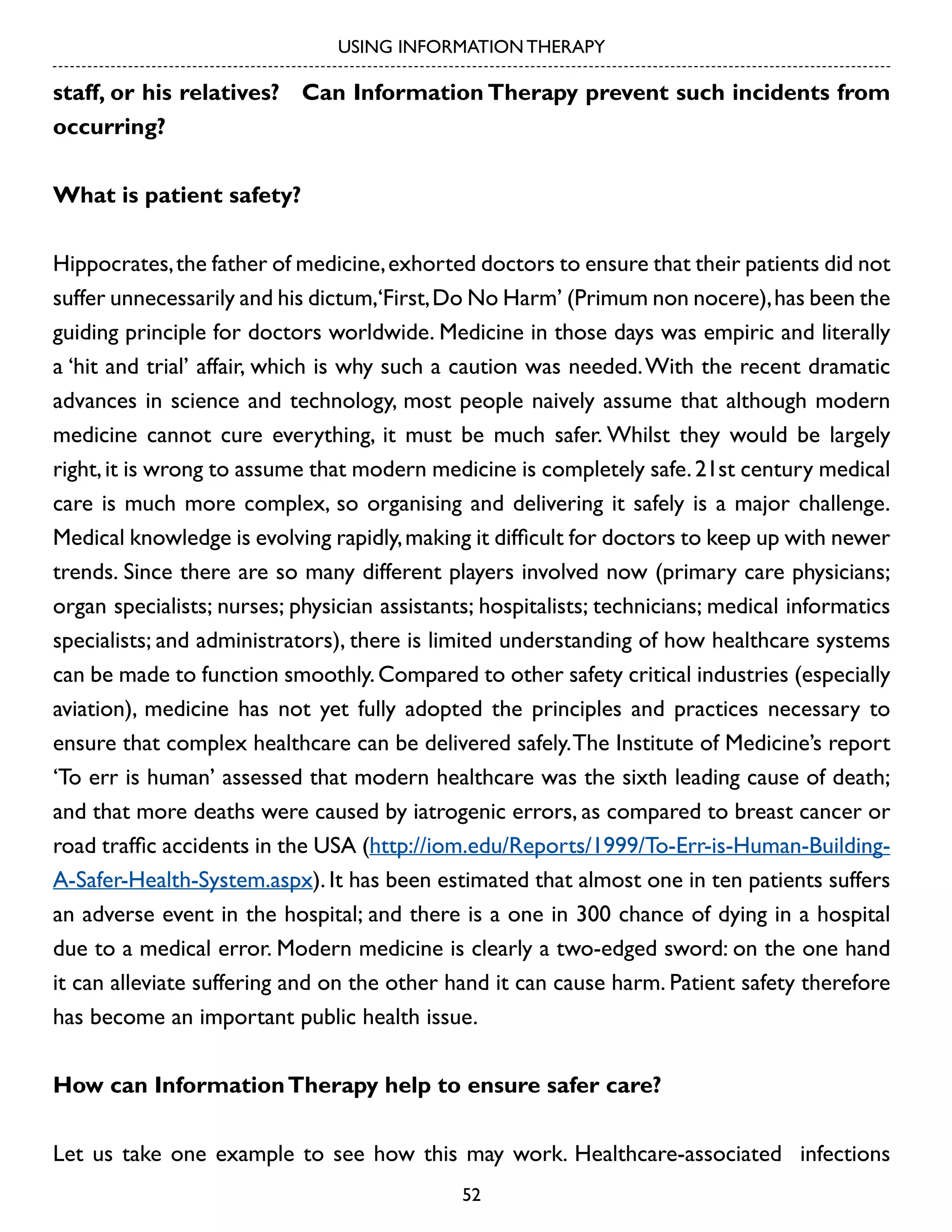 USING INFORMATION THERAPY

staff, or his relatives? Can Information Therapy prevent such incidents from
occurring?
What is patient safety?
Hippocrates, the father of medicine, exhorted doctors to ensure that their patients did not
suffer unnecessarily and his dictum,‘First, Do No Harm’ (Primum non nocere), has been the
guiding principle for doctors worldwide. Medicine in those days was empiric and literally
a ‘hit and trial’ affair, which is why such a caution was needed. With the recent dramatic
advances in science and technology, most people naively assume that although modern
medicine cannot cure everything, it must be much safer. Whilst they would be largely
right, it is wrong to assume that modern medicine is completely safe. 21st century medical
care is much more complex, so organising and delivering it safely is a major challenge.
Medical knowledge is evolving rapidly, making it difficult for doctors to keep up with newer
trends. Since there are so many different players involved now (primary care physicians;
organ specialists; nurses; physician assistants; hospitalists; technicians; medical informatics
specialists; and administrators), there is limited understanding of how healthcare systems
can be made to function smoothly. Compared to other safety critical industries (especially
aviation), medicine has not yet fully adopted the principles and practices necessary to
ensure that complex healthcare can be delivered safely. The Institute of Medicine’s report
‘To err is human’ assessed that modern healthcare was the sixth leading cause of death;
and that more deaths were caused by iatrogenic errors, as compared to breast cancer or
road traffic accidents in the USA (http://iom.edu/Reports/1999/To-Err-is-Human-BuildingA-Safer-Health-System.aspx). It has been estimated that almost one in ten patients suffers
an adverse event in the hospital; and there is a one in 300 chance of dying in a hospital
due to a medical error. Modern medicine is clearly a two-edged sword: on the one hand
it can alleviate suffering and on the other hand it can cause harm. Patient safety therefore
has become an important public health issue.
How can Information Therapy help to ensure safer care?
Let us take one example to see how this may work. Healthcare-associated infections
52

 