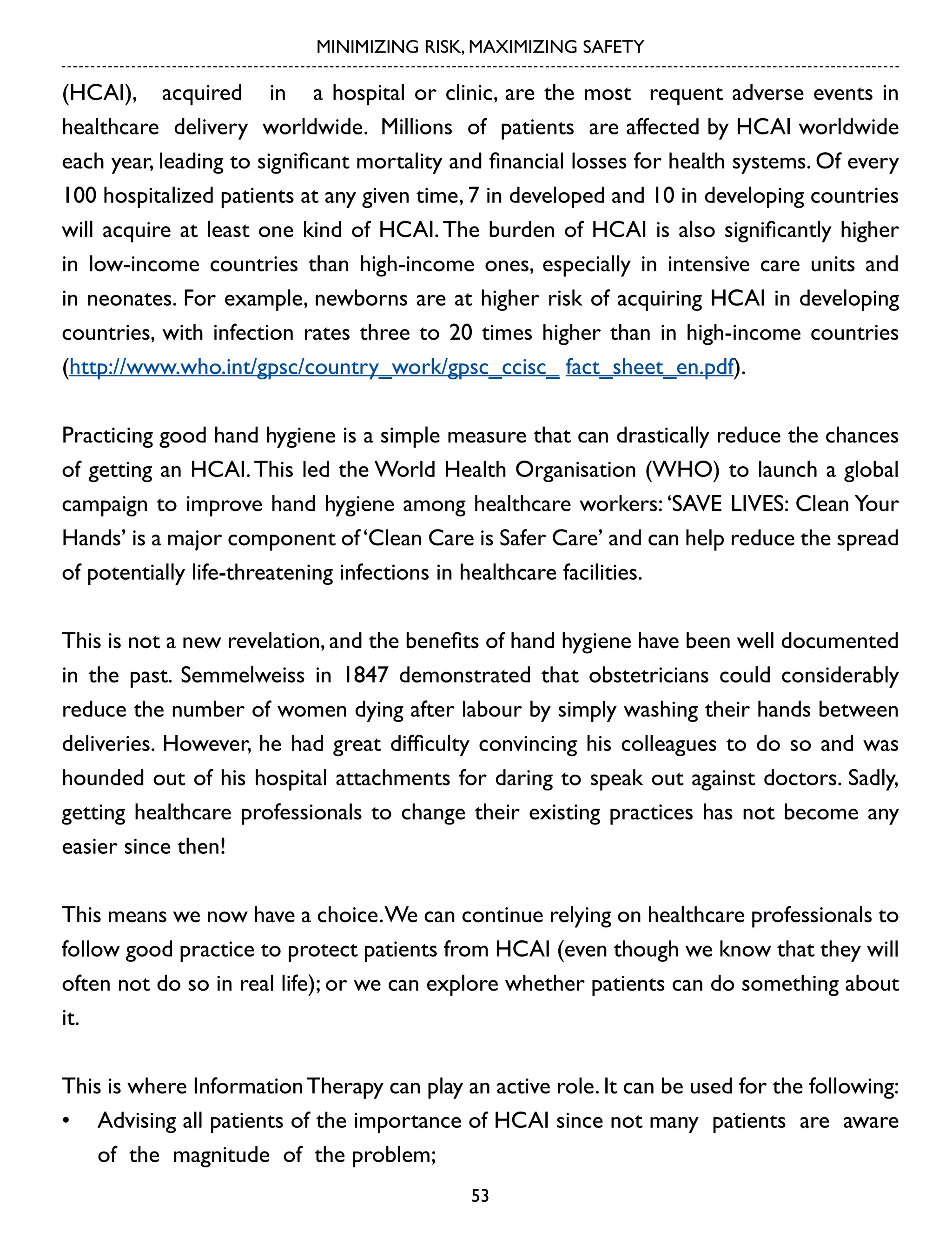 MINIMIZING RISK, MAXIMIZING SAFETY

(HCAI), acquired in a hospital or clinic, are the most requent adverse events in
healthcare delivery worldwide. Millions of patients are affected by HCAI worldwide
each year, leading to significant mortality and financial losses for health systems. Of every
100 hospitalized patients at any given time, 7 in developed and 10 in developing countries
will acquire at least one kind of HCAI. The burden of HCAI is also significantly higher
in low-income countries than high-income ones, especially in intensive care units and
in neonates. For example, newborns are at higher risk of acquiring HCAI in developing
countries, with infection rates three to 20 times higher than in high-income countries
(http://www.who.int/gpsc/country_work/gpsc_ccisc_ fact_sheet_en.pdf).
Practicing good hand hygiene is a simple measure that can drastically reduce the chances
of getting an HCAI. This led the World Health Organisation (WHO) to launch a global
campaign to improve hand hygiene among healthcare workers: ‘SAVE LIVES: Clean Your
Hands’ is a major component of ‘Clean Care is Safer Care’ and can help reduce the spread
of potentially life-threatening infections in healthcare facilities.
This is not a new revelation, and the benefits of hand hygiene have been well documented
in the past. Semmelweiss in 1847 demonstrated that obstetricians could considerably
reduce the number of women dying after labour by simply washing their hands between
deliveries. However, he had great difficulty convincing his colleagues to do so and was
hounded out of his hospital attachments for daring to speak out against doctors. Sadly,
getting healthcare professionals to change their existing practices has not become any
easier since then!
This means we now have a choice.We can continue relying on healthcare professionals to
follow good practice to protect patients from HCAI (even though we know that they will
often not do so in real life); or we can explore whether patients can do something about
it.
This is where Information Therapy can play an active role. It can be used for the following:
•	 Advising all patients of the importance of HCAI since not many patients are aware
of the magnitude of the problem;
53

 