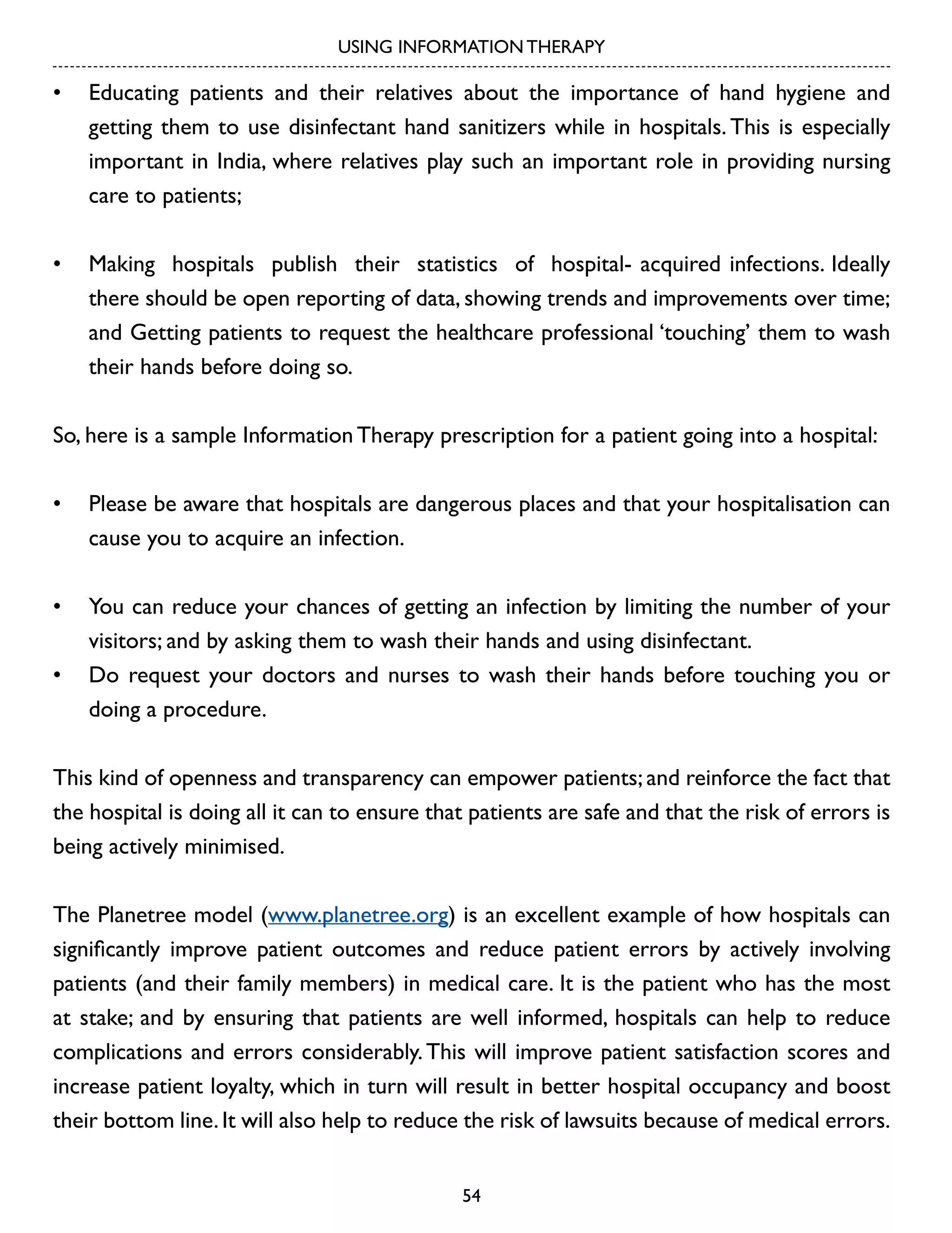 USING INFORMATION THERAPY

•	 Educating patients and their relatives about the importance of hand hygiene and
getting them to use disinfectant hand sanitizers while in hospitals. This is especially
important in India, where relatives play such an important role in providing nursing
care to patients;
•	 Making hospitals publish their statistics of hospital- acquired infections. Ideally
there should be open reporting of data, showing trends and improvements over time;
and Getting patients to request the healthcare professional ‘touching’ them to wash
their hands before doing so.
So, here is a sample Information Therapy prescription for a patient going into a hospital:
•	 Please be aware that hospitals are dangerous places and that your hospitalisation can
cause you to acquire an infection.
•	 You can reduce your chances of getting an infection by limiting the number of your
visitors; and by asking them to wash their hands and using disinfectant.
•	 Do request your doctors and nurses to wash their hands before touching you or
doing a procedure.
This kind of openness and transparency can empower patients; and reinforce the fact that
the hospital is doing all it can to ensure that patients are safe and that the risk of errors is
being actively minimised.
The Planetree model (www.planetree.org) is an excellent example of how hospitals can
significantly improve patient outcomes and reduce patient errors by actively involving
patients (and their family members) in medical care. It is the patient who has the most
at stake; and by ensuring that patients are well informed, hospitals can help to reduce
complications and errors considerably. This will improve patient satisfaction scores and
increase patient loyalty, which in turn will result in better hospital occupancy and boost
their bottom line. It will also help to reduce the risk of lawsuits because of medical errors.
54

 