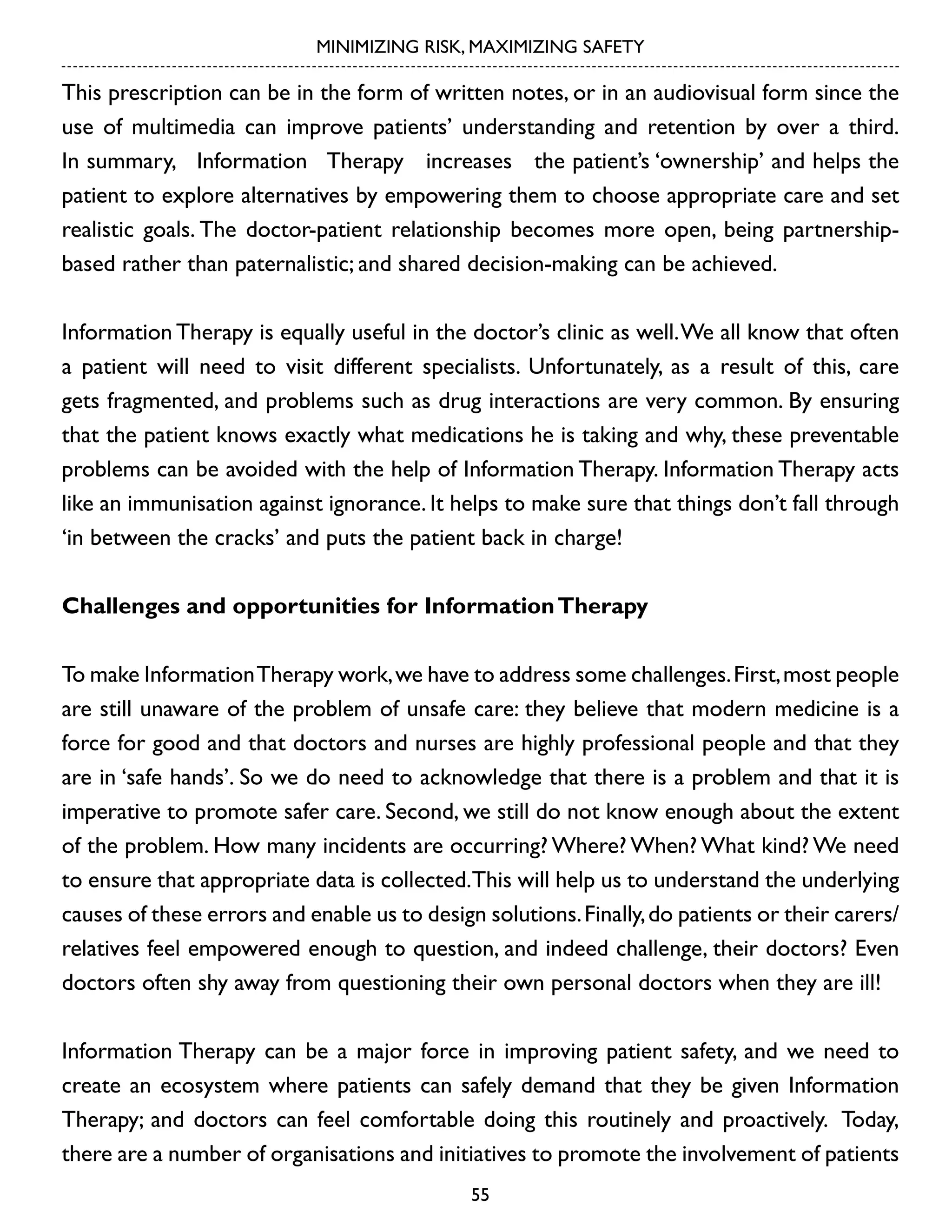 MINIMIZING RISK, MAXIMIZING SAFETY

This prescription can be in the form of written notes, or in an audiovisual form since the
use of multimedia can improve patients’ understanding and retention by over a third.
In summary, Information Therapy increases the patient’s ‘ownership’ and helps the
patient to explore alternatives by empowering them to choose appropriate care and set
realistic goals. The doctor-patient relationship becomes more open, being partnershipbased rather than paternalistic; and shared decision-making can be achieved.
Information Therapy is equally useful in the doctor’s clinic as well. We all know that often
a patient will need to visit different specialists. Unfortunately, as a result of this, care
gets fragmented, and problems such as drug interactions are very common. By ensuring
that the patient knows exactly what medications he is taking and why, these preventable
problems can be avoided with the help of Information Therapy. Information Therapy acts
like an immunisation against ignorance. It helps to make sure that things don’t fall through
‘in between the cracks’ and puts the patient back in charge!
Challenges and opportunities for Information Therapy
To make Information Therapy work, we have to address some challenges. First, most people
are still unaware of the problem of unsafe care: they believe that modern medicine is a
force for good and that doctors and nurses are highly professional people and that they
are in ‘safe hands’. So we do need to acknowledge that there is a problem and that it is
imperative to promote safer care. Second, we still do not know enough about the extent
of the problem. How many incidents are occurring? Where? When? What kind? We need
to ensure that appropriate data is collected.This will help us to understand the underlying
causes of these errors and enable us to design solutions. Finally, do patients or their carers/
relatives feel empowered enough to question, and indeed challenge, their doctors? Even
doctors often shy away from questioning their own personal doctors when they are ill!
Information Therapy can be a major force in improving patient safety, and we need to
create an ecosystem where patients can safely demand that they be given Information
Therapy; and doctors can feel comfortable doing this routinely and proactively. Today,
there are a number of organisations and initiatives to promote the involvement of patients
55

 
