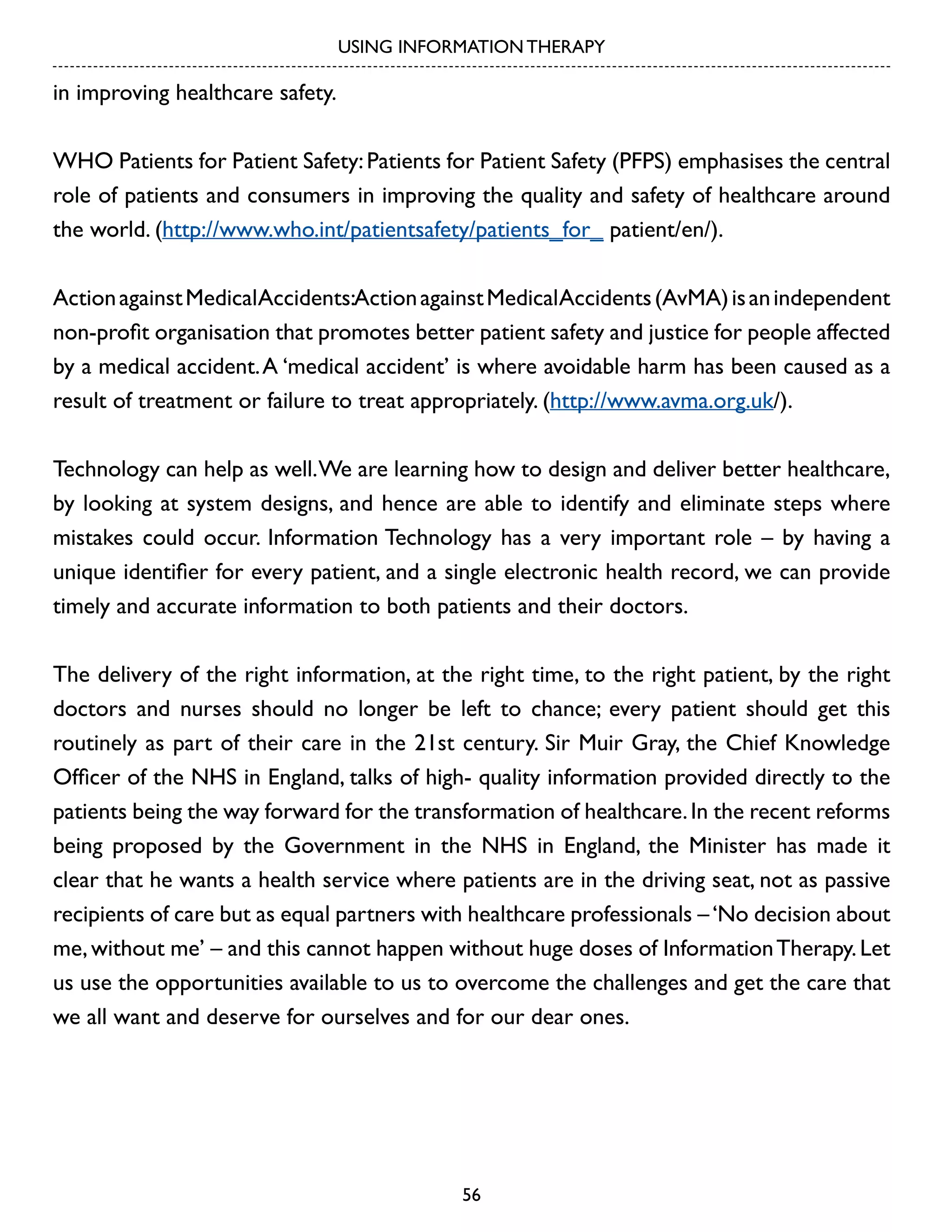 USING INFORMATION THERAPY

in improving healthcare safety.
WHO Patients for Patient Safety: Patients for Patient Safety (PFPS) emphasises the central
role of patients and consumers in improving the quality and safety of healthcare around
the world. (http://www.who.int/patientsafety/patients_for_ patient/en/).
Action against MedicalAccidents:Action against MedicalAccidents (AvMA) is an independent
non-profit organisation that promotes better patient safety and justice for people affected
by a medical accident. A ‘medical accident’ is where avoidable harm has been caused as a
result of treatment or failure to treat appropriately. (http://www.avma.org.uk/).
Technology can help as well. We are learning how to design and deliver better healthcare,
by looking at system designs, and hence are able to identify and eliminate steps where
mistakes could occur. Information Technology has a very important role – by having a
unique identifier for every patient, and a single electronic health record, we can provide
timely and accurate information to both patients and their doctors.
The delivery of the right information, at the right time, to the right patient, by the right
doctors and nurses should no longer be left to chance; every patient should get this
routinely as part of their care in the 21st century. Sir Muir Gray, the Chief Knowledge
Officer of the NHS in England, talks of high- quality information provided directly to the
patients being the way forward for the transformation of healthcare. In the recent reforms
being proposed by the Government in the NHS in England, the Minister has made it
clear that he wants a health service where patients are in the driving seat, not as passive
recipients of care but as equal partners with healthcare professionals – ‘No decision about
me, without me’ – and this cannot happen without huge doses of Information Therapy. Let
us use the opportunities available to us to overcome the challenges and get the care that
we all want and deserve for ourselves and for our dear ones.

56

 