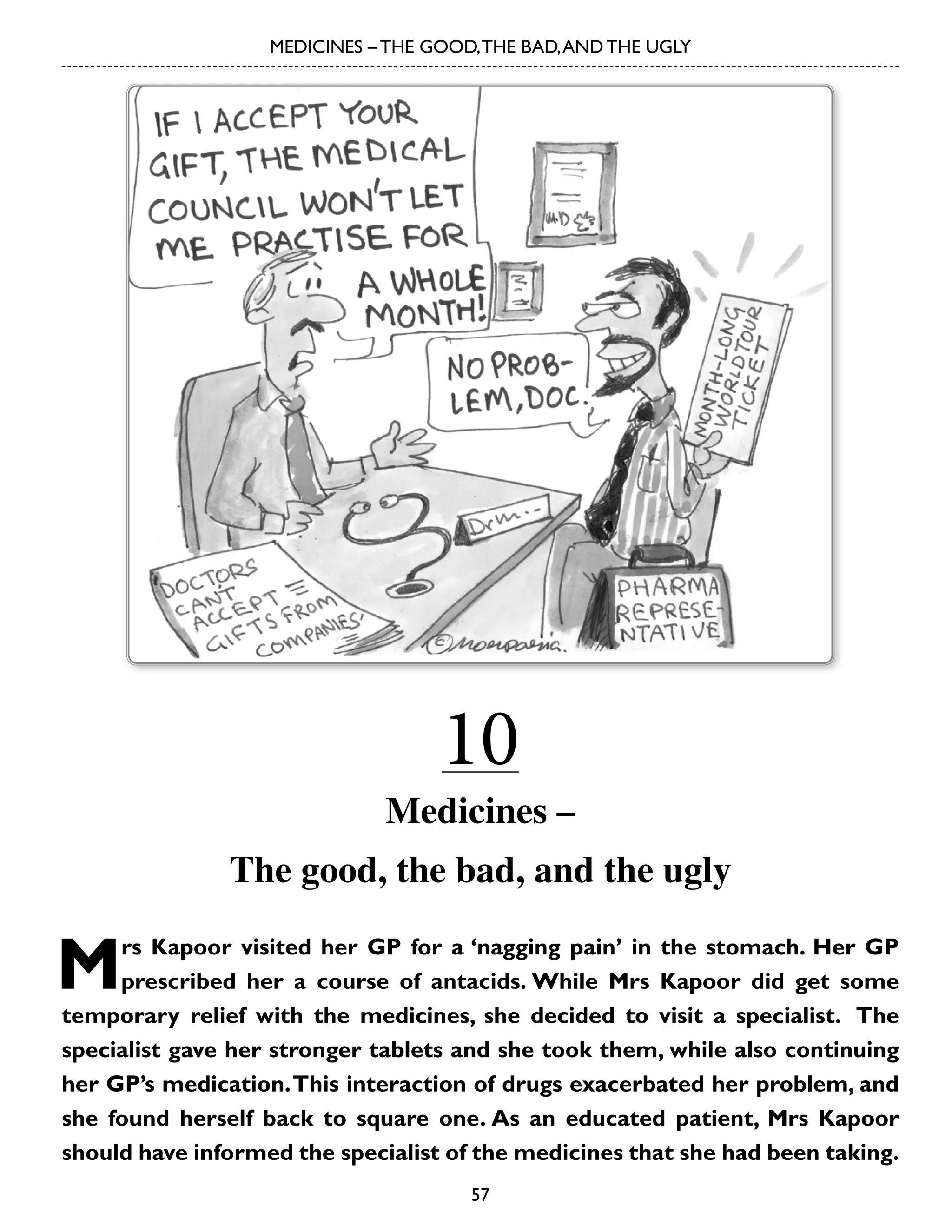 MEDICINES – THE GOOD, THE BAD, AND THE UGLY

10

Medicines –
The good, the bad, and the ugly

M

rs Kapoor visited her GP for a ‘nagging pain’ in the stomach. Her GP
prescribed her a course of antacids. While Mrs Kapoor did get some
temporary relief with the medicines, she decided to visit a specialist. The
specialist gave her stronger tablets and she took them, while also continuing
her GP’s medication. This interaction of drugs exacerbated her problem, and
she found herself back to square one. As an educated patient, Mrs Kapoor
should have informed the specialist of the medicines that she had been taking.
57

 