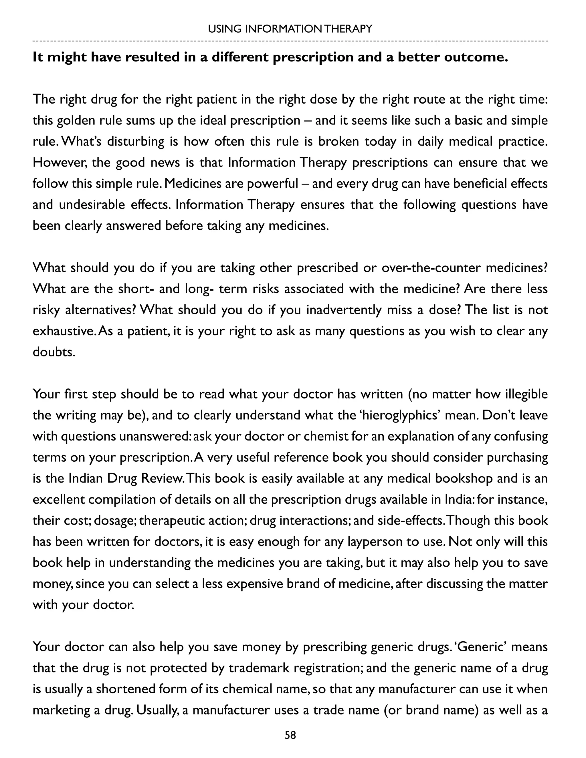 USING INFORMATION THERAPY

It might have resulted in a different prescription and a better outcome.
The right drug for the right patient in the right dose by the right route at the right time:
this golden rule sums up the ideal prescription – and it seems like such a basic and simple
rule. What’s disturbing is how often this rule is broken today in daily medical practice.
However, the good news is that Information Therapy prescriptions can ensure that we
follow this simple rule. Medicines are powerful – and every drug can have beneficial effects
and undesirable effects. Information Therapy ensures that the following questions have
been clearly answered before taking any medicines.
What should you do if you are taking other prescribed or over-the-counter medicines?
What are the short- and long- term risks associated with the medicine? Are there less
risky alternatives? What should you do if you inadvertently miss a dose? The list is not
exhaustive. As a patient, it is your right to ask as many questions as you wish to clear any
doubts.
Your first step should be to read what your doctor has written (no matter how illegible
the writing may be), and to clearly understand what the ‘hieroglyphics’ mean. Don’t leave
with questions unanswered: ask your doctor or chemist for an explanation of any confusing
terms on your prescription. A very useful reference book you should consider purchasing
is the Indian Drug Review. This book is easily available at any medical bookshop and is an
excellent compilation of details on all the prescription drugs available in India: for instance,
their cost; dosage; therapeutic action; drug interactions; and side-effects.Though this book
has been written for doctors, it is easy enough for any layperson to use. Not only will this
book help in understanding the medicines you are taking, but it may also help you to save
money, since you can select a less expensive brand of medicine, after discussing the matter
with your doctor.
Your doctor can also help you save money by prescribing generic drugs. ‘Generic’ means
that the drug is not protected by trademark registration; and the generic name of a drug
is usually a shortened form of its chemical name, so that any manufacturer can use it when
marketing a drug. Usually, a manufacturer uses a trade name (or brand name) as well as a
58

 