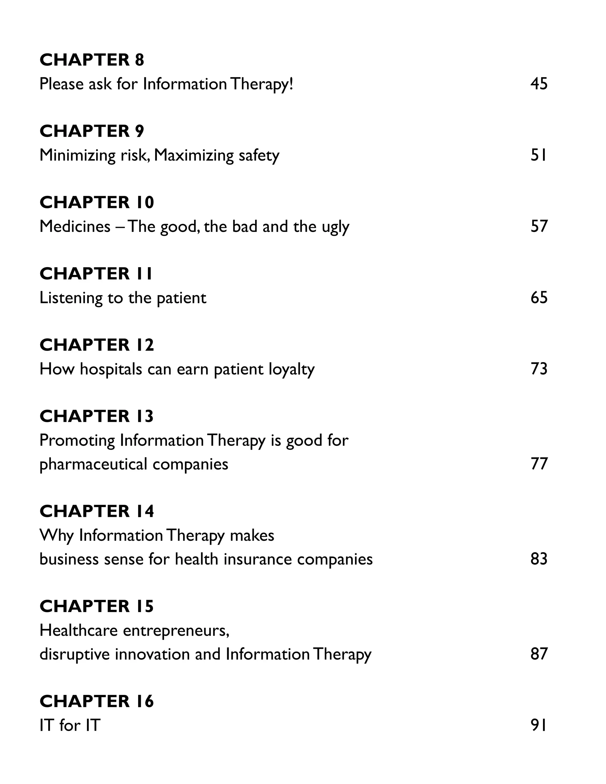 Chapter 8
Please ask for Information Therapy!	

45

Chapter 9
Minimizing risk, Maximizing safety	

51

Chapter 10
Medicines – The good, the bad and the ugly	

57

Chapter 11
Listening to the patient	

65

Chapter 12
How hospitals can earn patient loyalty	

73

Chapter 13
Promoting Information Therapy is good for
pharmaceutical companies	

77

Chapter 14
Why Information Therapy makes
business sense for health insurance companies	

83

Chapter 15
Healthcare entrepreneurs,
disruptive innovation and Information Therapy	

87

Chapter 16
IT for IT	

91

 