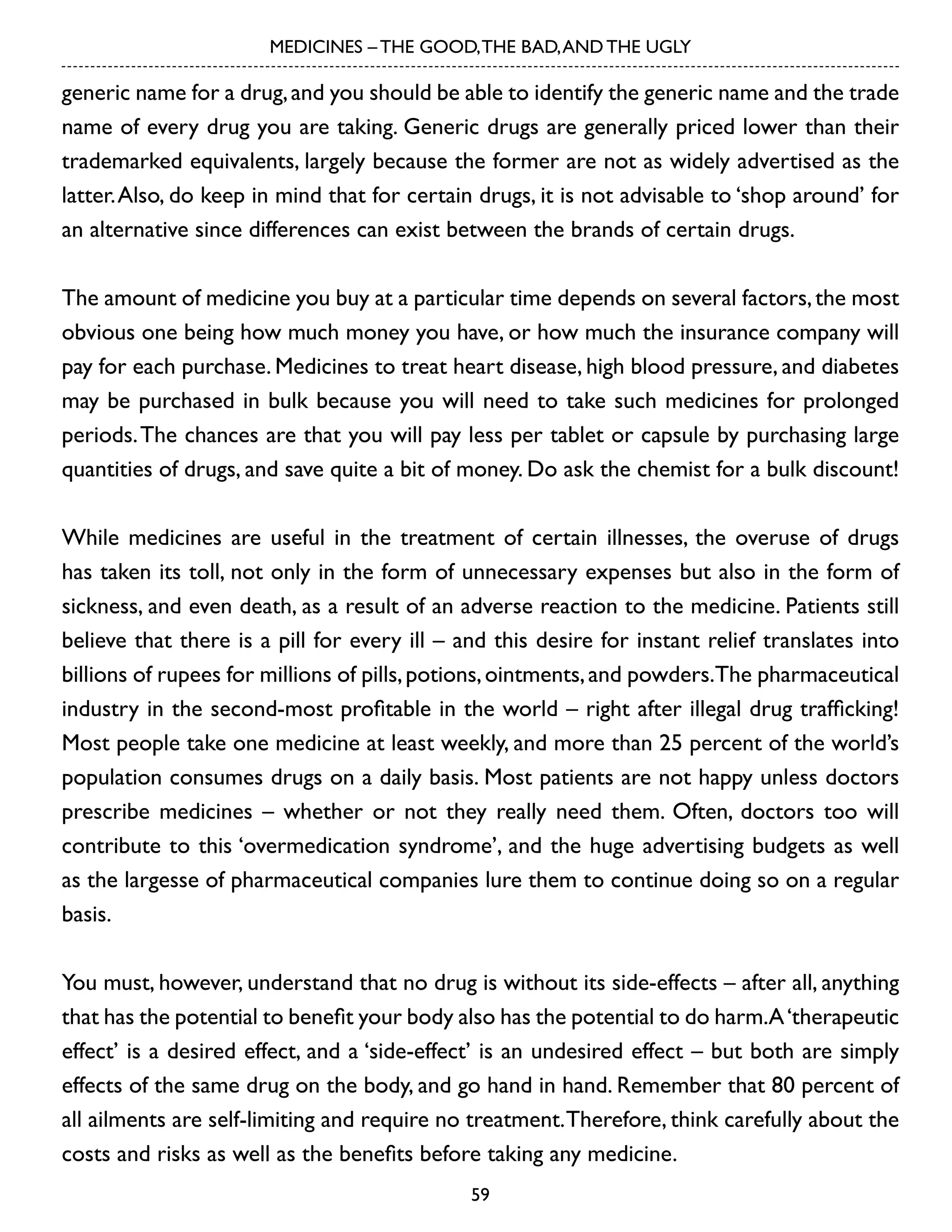 MEDICINES – THE GOOD, THE BAD, AND THE UGLY

generic name for a drug, and you should be able to identify the generic name and the trade
name of every drug you are taking. Generic drugs are generally priced lower than their
trademarked equivalents, largely because the former are not as widely advertised as the
latter. Also, do keep in mind that for certain drugs, it is not advisable to ‘shop around’ for
an alternative since differences can exist between the brands of certain drugs.
The amount of medicine you buy at a particular time depends on several factors, the most
obvious one being how much money you have, or how much the insurance company will
pay for each purchase. Medicines to treat heart disease, high blood pressure, and diabetes
may be purchased in bulk because you will need to take such medicines for prolonged
periods. The chances are that you will pay less per tablet or capsule by purchasing large
quantities of drugs, and save quite a bit of money. Do ask the chemist for a bulk discount!
While medicines are useful in the treatment of certain illnesses, the overuse of drugs
has taken its toll, not only in the form of unnecessary expenses but also in the form of
sickness, and even death, as a result of an adverse reaction to the medicine. Patients still
believe that there is a pill for every ill – and this desire for instant relief translates into
billions of rupees for millions of pills, potions, ointments, and powders.The pharmaceutical
industry in the second-most profitable in the world – right after illegal drug trafficking!
Most people take one medicine at least weekly, and more than 25 percent of the world’s
population consumes drugs on a daily basis. Most patients are not happy unless doctors
prescribe medicines – whether or not they really need them. Often, doctors too will
contribute to this ‘overmedication syndrome’, and the huge advertising budgets as well
as the largesse of pharmaceutical companies lure them to continue doing so on a regular
basis.
You must, however, understand that no drug is without its side-effects – after all, anything
that has the potential to benefit your body also has the potential to do harm.A ‘therapeutic
effect’ is a desired effect, and a ‘side-effect’ is an undesired effect – but both are simply
effects of the same drug on the body, and go hand in hand. Remember that 80 percent of
all ailments are self-limiting and require no treatment. Therefore, think carefully about the
costs and risks as well as the benefits before taking any medicine.
59

 
