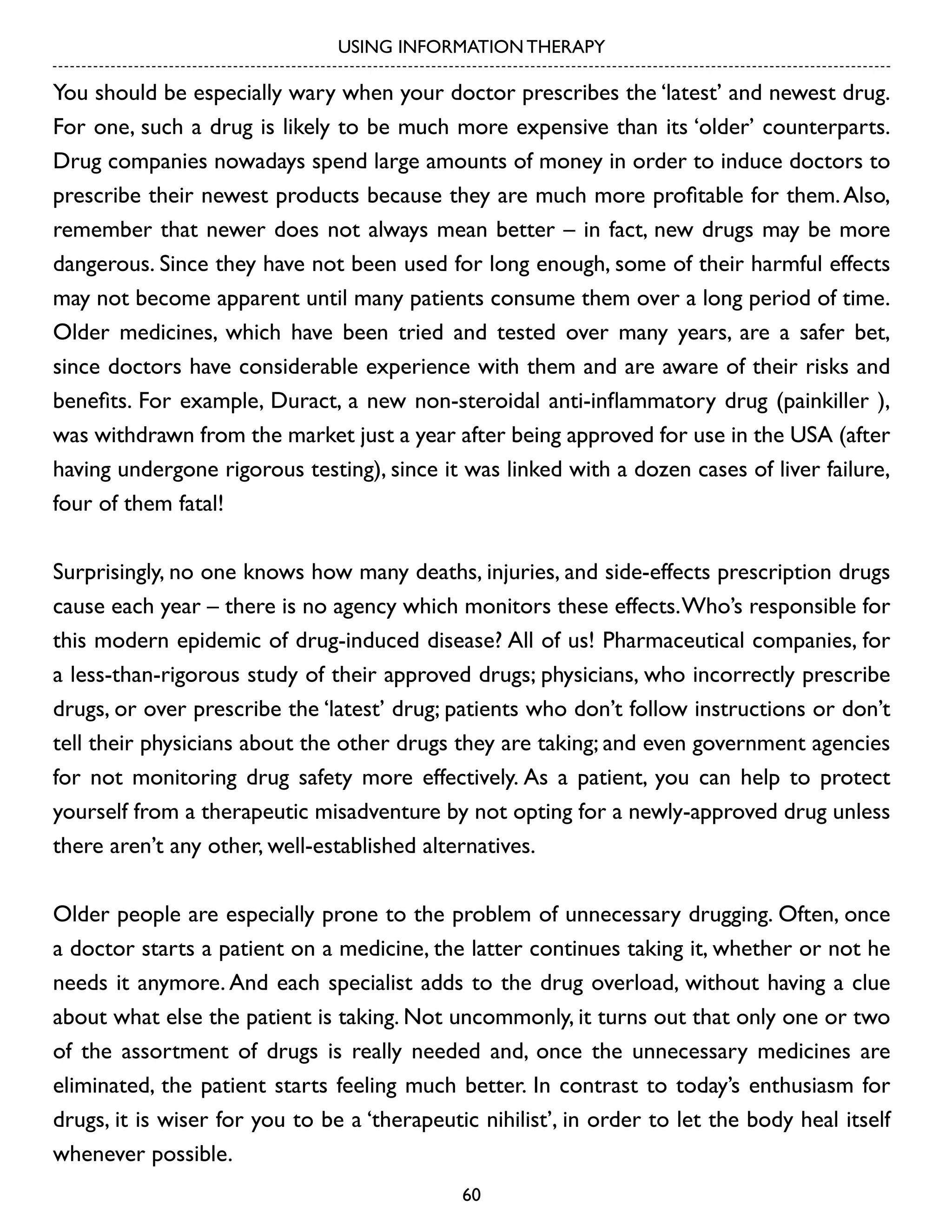 USING INFORMATION THERAPY

You should be especially wary when your doctor prescribes the ‘latest’ and newest drug.
For one, such a drug is likely to be much more expensive than its ‘older’ counterparts.
Drug companies nowadays spend large amounts of money in order to induce doctors to
prescribe their newest products because they are much more profitable for them. Also,
remember that newer does not always mean better – in fact, new drugs may be more
dangerous. Since they have not been used for long enough, some of their harmful effects
may not become apparent until many patients consume them over a long period of time.
Older medicines, which have been tried and tested over many years, are a safer bet,
since doctors have considerable experience with them and are aware of their risks and
benefits. For example, Duract, a new non-steroidal anti-inflammatory drug (painkiller ),
was withdrawn from the market just a year after being approved for use in the USA (after
having undergone rigorous testing), since it was linked with a dozen cases of liver failure,
four of them fatal!
Surprisingly, no one knows how many deaths, injuries, and side-effects prescription drugs
cause each year – there is no agency which monitors these effects. Who’s responsible for
this modern epidemic of drug-induced disease? All of us! Pharmaceutical companies, for
a less-than-rigorous study of their approved drugs; physicians, who incorrectly prescribe
drugs, or over prescribe the ‘latest’ drug; patients who don’t follow instructions or don’t
tell their physicians about the other drugs they are taking; and even government agencies
for not monitoring drug safety more effectively. As a patient, you can help to protect
yourself from a therapeutic misadventure by not opting for a newly-approved drug unless
there aren’t any other, well-established alternatives.
Older people are especially prone to the problem of unnecessary drugging. Often, once
a doctor starts a patient on a medicine, the latter continues taking it, whether or not he
needs it anymore. And each specialist adds to the drug overload, without having a clue
about what else the patient is taking. Not uncommonly, it turns out that only one or two
of the assortment of drugs is really needed and, once the unnecessary medicines are
eliminated, the patient starts feeling much better. In contrast to today’s enthusiasm for
drugs, it is wiser for you to be a ‘therapeutic nihilist’, in order to let the body heal itself
whenever possible.
60

 