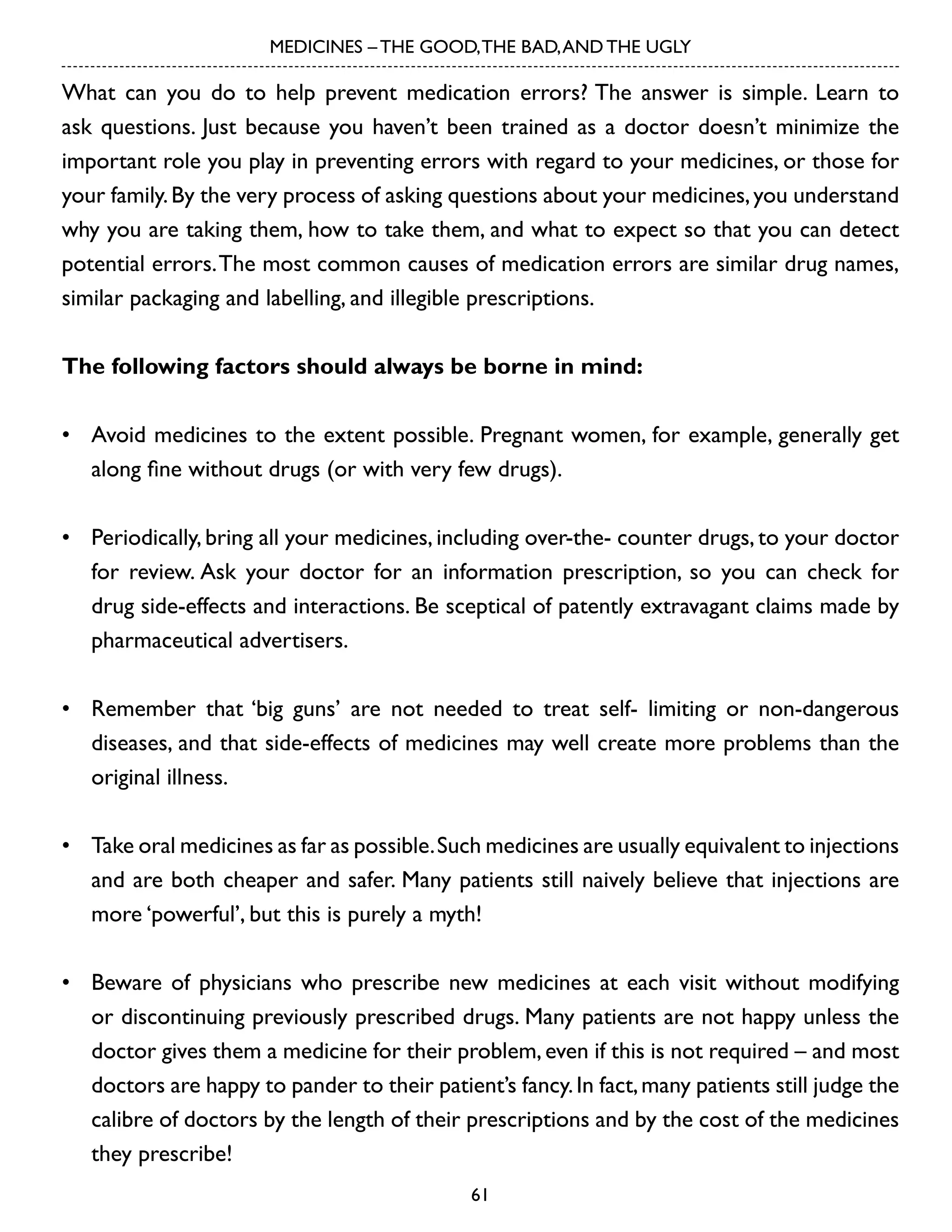 MEDICINES – THE GOOD, THE BAD, AND THE UGLY

What can you do to help prevent medication errors? The answer is simple. Learn to
ask questions. Just because you haven’t been trained as a doctor doesn’t minimize the
important role you play in preventing errors with regard to your medicines, or those for
your family. By the very process of asking questions about your medicines, you understand
why you are taking them, how to take them, and what to expect so that you can detect
potential errors. The most common causes of medication errors are similar drug names,
similar packaging and labelling, and illegible prescriptions.
The following factors should always be borne in mind:
•	 Avoid medicines to the extent possible. Pregnant women, for example, generally get
along fine without drugs (or with very few drugs).
•	 Periodically, bring all your medicines, including over-the- counter drugs, to your doctor
for review. Ask your doctor for an information prescription, so you can check for
drug side-effects and interactions. Be sceptical of patently extravagant claims made by
pharmaceutical advertisers.
•	 Remember that ‘big guns’ are not needed to treat self- limiting or non-dangerous
diseases, and that side-effects of medicines may well create more problems than the
original illness.
•	 Take oral medicines as far as possible. Such medicines are usually equivalent to injections
and are both cheaper and safer. Many patients still naively believe that injections are
more ‘powerful’, but this is purely a myth!
•	 Beware of physicians who prescribe new medicines at each visit without modifying
or discontinuing previously prescribed drugs. Many patients are not happy unless the
doctor gives them a medicine for their problem, even if this is not required – and most
doctors are happy to pander to their patient’s fancy. In fact, many patients still judge the
calibre of doctors by the length of their prescriptions and by the cost of the medicines
they prescribe!
61

 