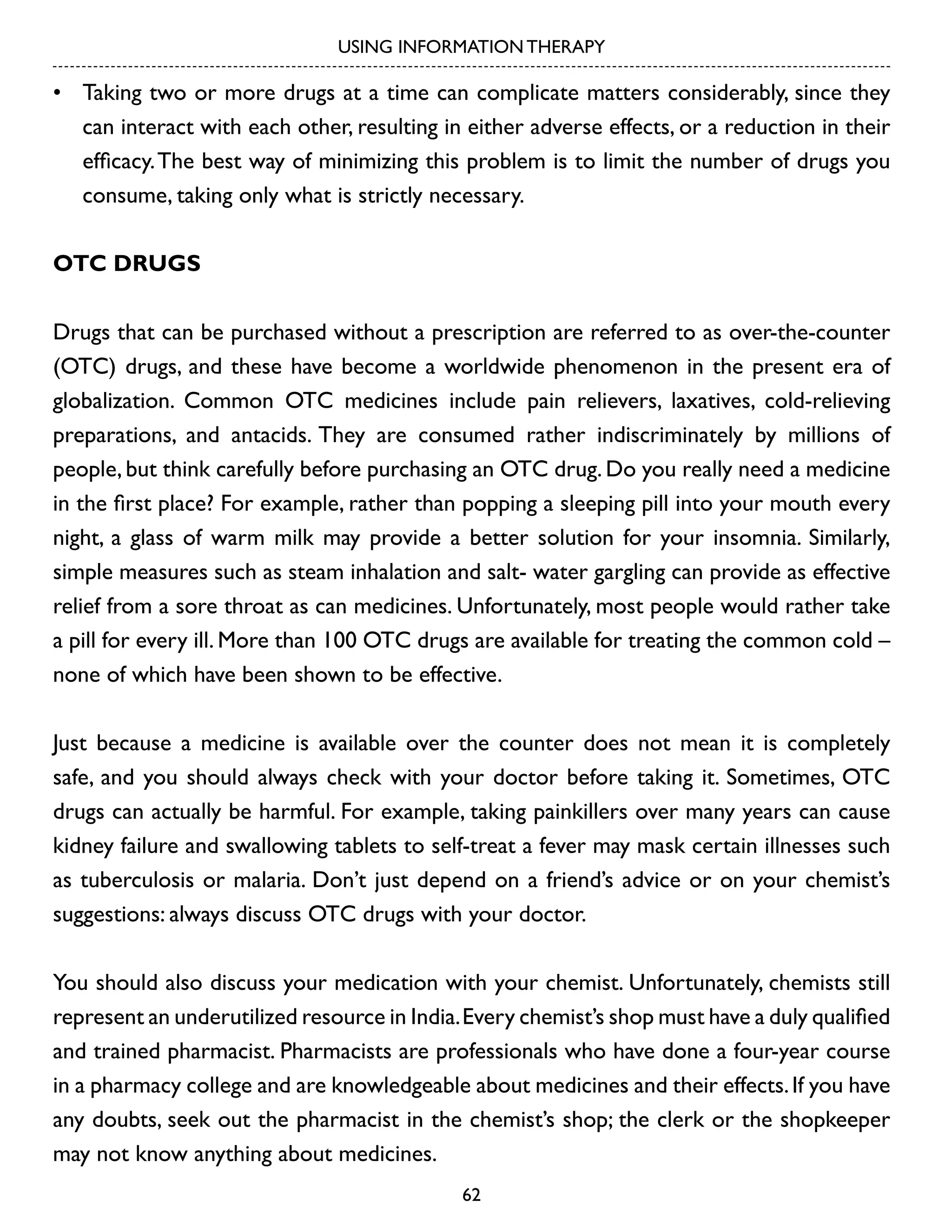 USING INFORMATION THERAPY

•	 Taking two or more drugs at a time can complicate matters considerably, since they
can interact with each other, resulting in either adverse effects, or a reduction in their
efficacy. The best way of minimizing this problem is to limit the number of drugs you
consume, taking only what is strictly necessary.
OTC drugs
Drugs that can be purchased without a prescription are referred to as over-the-counter
(OTC) drugs, and these have become a worldwide phenomenon in the present era of
globalization. Common OTC medicines include pain relievers, laxatives, cold-relieving
preparations, and antacids. They are consumed rather indiscriminately by millions of
people, but think carefully before purchasing an OTC drug. Do you really need a medicine
in the first place? For example, rather than popping a sleeping pill into your mouth every
night, a glass of warm milk may provide a better solution for your insomnia. Similarly,
simple measures such as steam inhalation and salt- water gargling can provide as effective
relief from a sore throat as can medicines. Unfortunately, most people would rather take
a pill for every ill. More than 100 OTC drugs are available for treating the common cold –
none of which have been shown to be effective.
Just because a medicine is available over the counter does not mean it is completely
safe, and you should always check with your doctor before taking it. Sometimes, OTC
drugs can actually be harmful. For example, taking painkillers over many years can cause
kidney failure and swallowing tablets to self-treat a fever may mask certain illnesses such
as tuberculosis or malaria. Don’t just depend on a friend’s advice or on your chemist’s
suggestions: always discuss OTC drugs with your doctor.
You should also discuss your medication with your chemist. Unfortunately, chemists still
represent an underutilized resource in India. Every chemist’s shop must have a duly qualified
and trained pharmacist. Pharmacists are professionals who have done a four-year course
in a pharmacy college and are knowledgeable about medicines and their effects. If you have
any doubts, seek out the pharmacist in the chemist’s shop; the clerk or the shopkeeper
may not know anything about medicines.
62

 