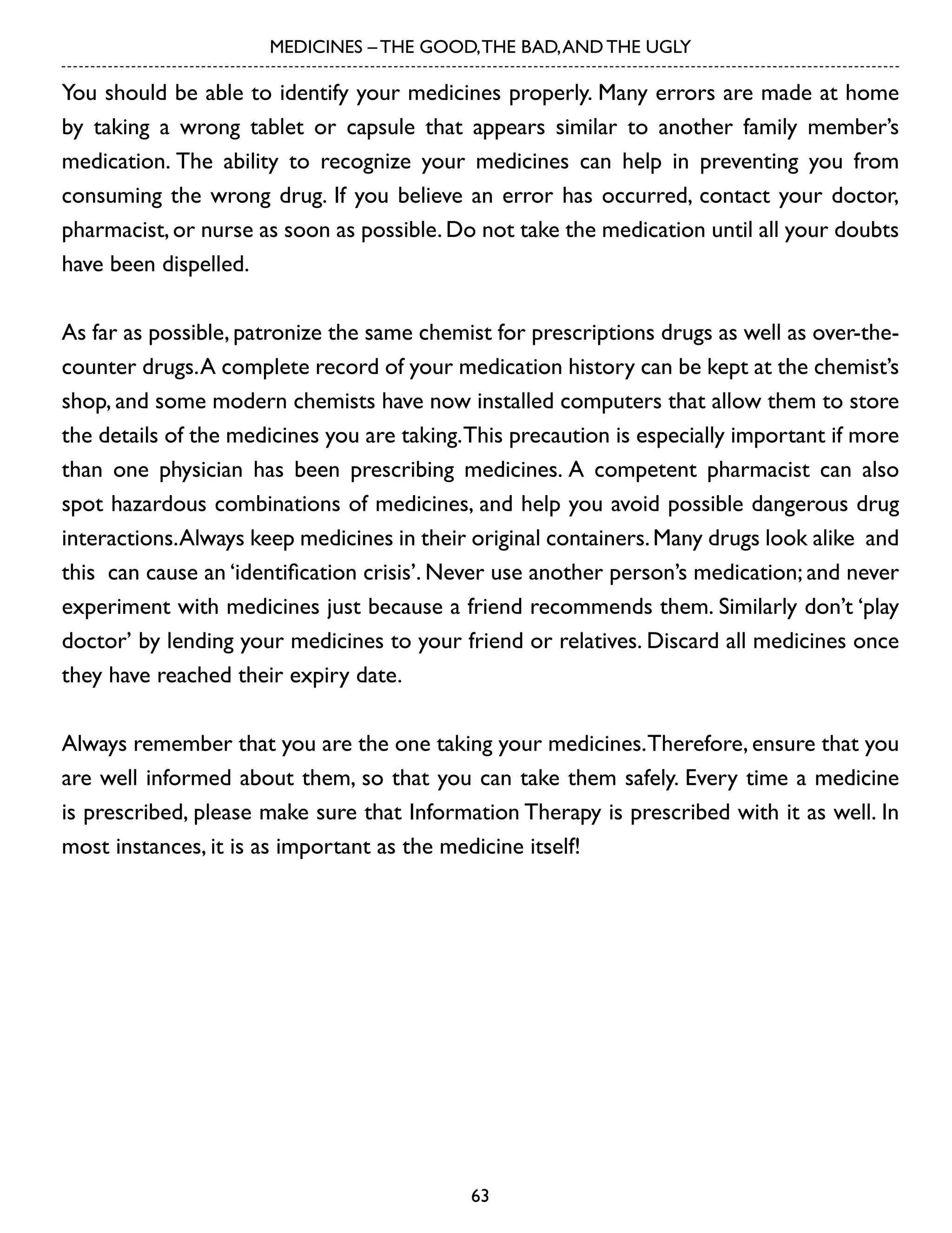 MEDICINES – THE GOOD, THE BAD, AND THE UGLY

You should be able to identify your medicines properly. Many errors are made at home
by taking a wrong tablet or capsule that appears similar to another family member’s
medication. The ability to recognize your medicines can help in preventing you from
consuming the wrong drug. If you believe an error has occurred, contact your doctor,
pharmacist, or nurse as soon as possible. Do not take the medication until all your doubts
have been dispelled.
As far as possible, patronize the same chemist for prescriptions drugs as well as over-thecounter drugs. A complete record of your medication history can be kept at the chemist’s
shop, and some modern chemists have now installed computers that allow them to store
the details of the medicines you are taking. This precaution is especially important if more
than one physician has been prescribing medicines. A competent pharmacist can also
spot hazardous combinations of medicines, and help you avoid possible dangerous drug
interactions. Always keep medicines in their original containers. Many drugs look alike and
this can cause an ‘identification crisis’. Never use another person’s medication; and never
experiment with medicines just because a friend recommends them. Similarly don’t ‘play
doctor’ by lending your medicines to your friend or relatives. Discard all medicines once
they have reached their expiry date.
Always remember that you are the one taking your medicines. Therefore, ensure that you
are well informed about them, so that you can take them safely. Every time a medicine
is prescribed, please make sure that Information Therapy is prescribed with it as well. In
most instances, it is as important as the medicine itself!

63

 