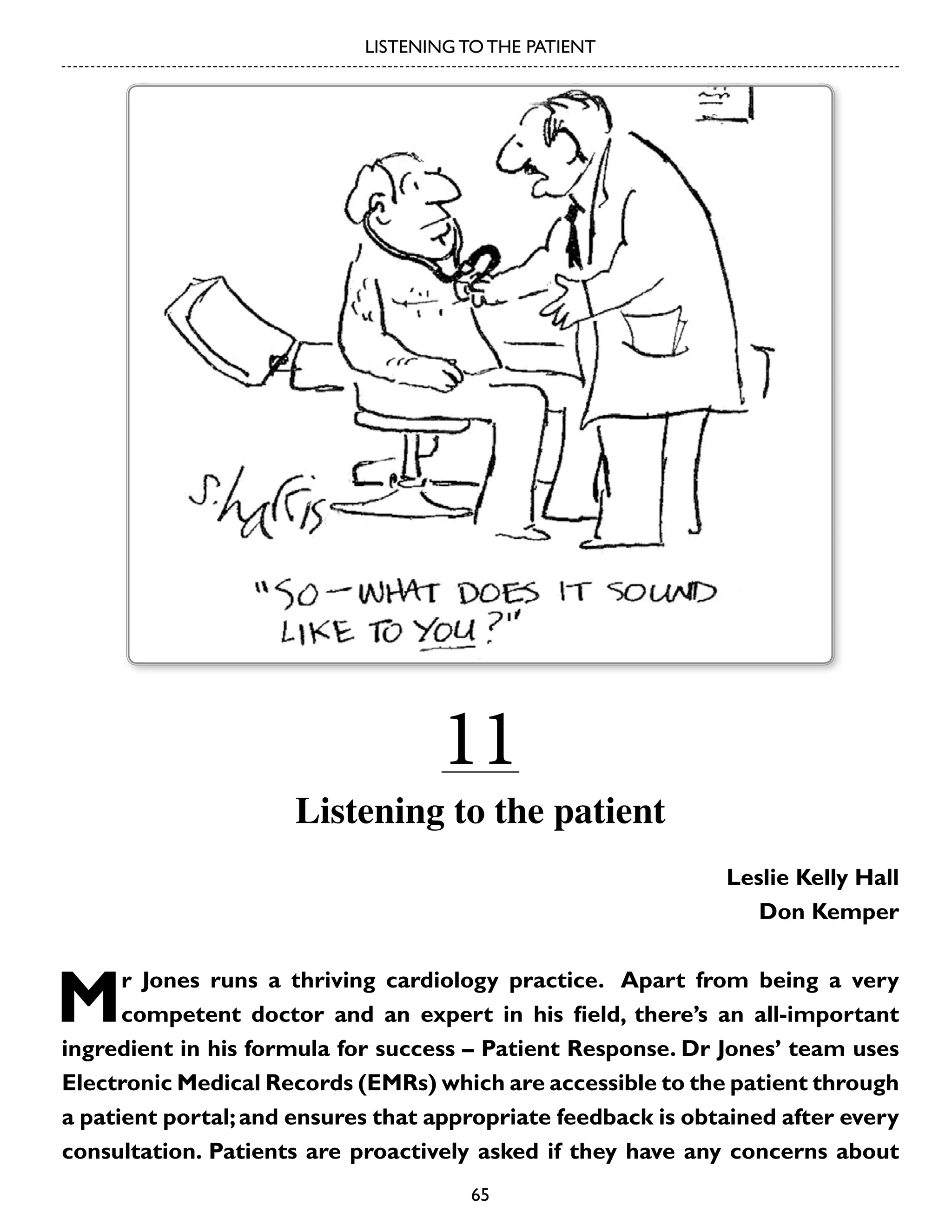 LISTENING TO THE PATIENT

11

Listening to the patient
Leslie Kelly Hall
Don Kemper

M

r Jones runs a thriving cardiology practice. Apart from being a very
competent doctor and an expert in his field, there’s an all-important
ingredient in his formula for success – Patient Response. Dr Jones’ team uses
Electronic Medical Records (EMRs) which are accessible to the patient through
a patient portal; and ensures that appropriate feedback is obtained after every
consultation. Patients are proactively asked if they have any concerns about
65

 