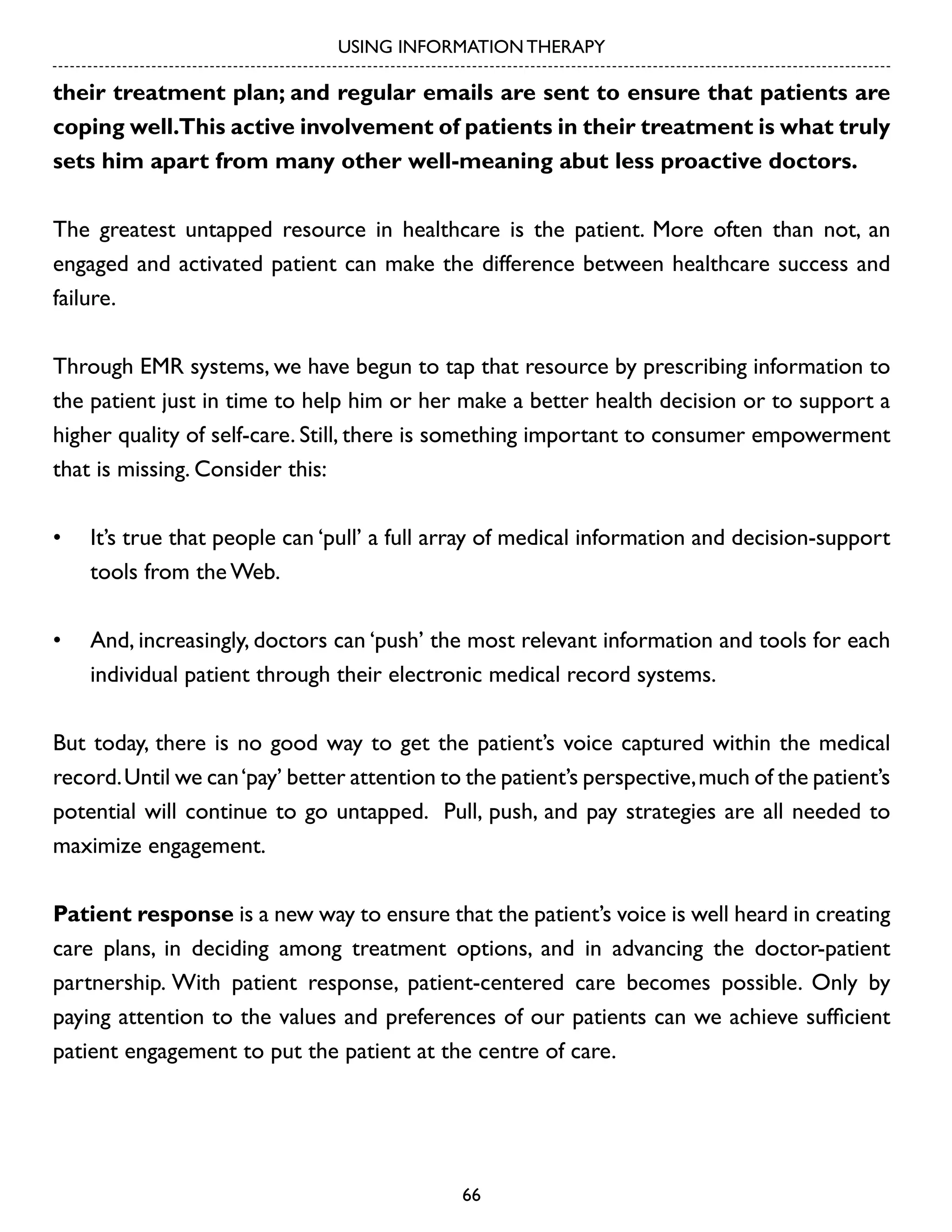 USING INFORMATION THERAPY

their treatment plan; and regular emails are sent to ensure that patients are
coping well.This active involvement of patients in their treatment is what truly
sets him apart from many other well-meaning abut less proactive doctors.
The greatest untapped resource in healthcare is the patient. More often than not, an
engaged and activated patient can make the difference between healthcare success and
failure.
Through EMR systems, we have begun to tap that resource by prescribing information to
the patient just in time to help him or her make a better health decision or to support a
higher quality of self-care. Still, there is something important to consumer empowerment
that is missing. Consider this:
•	 It’s true that people can ‘pull’ a full array of medical information and decision-support
tools from the Web.
•	 And, increasingly, doctors can ‘push’ the most relevant information and tools for each
individual patient through their electronic medical record systems.
But today, there is no good way to get the patient’s voice captured within the medical
record. Until we can ‘pay’ better attention to the patient’s perspective, much of the patient’s
potential will continue to go untapped. Pull, push, and pay strategies are all needed to
maximize engagement.
Patient response is a new way to ensure that the patient’s voice is well heard in creating
care plans, in deciding among treatment options, and in advancing the doctor-patient
partnership. With patient response, patient-centered care becomes possible. Only by
paying attention to the values and preferences of our patients can we achieve sufficient
patient engagement to put the patient at the centre of care.

66

 