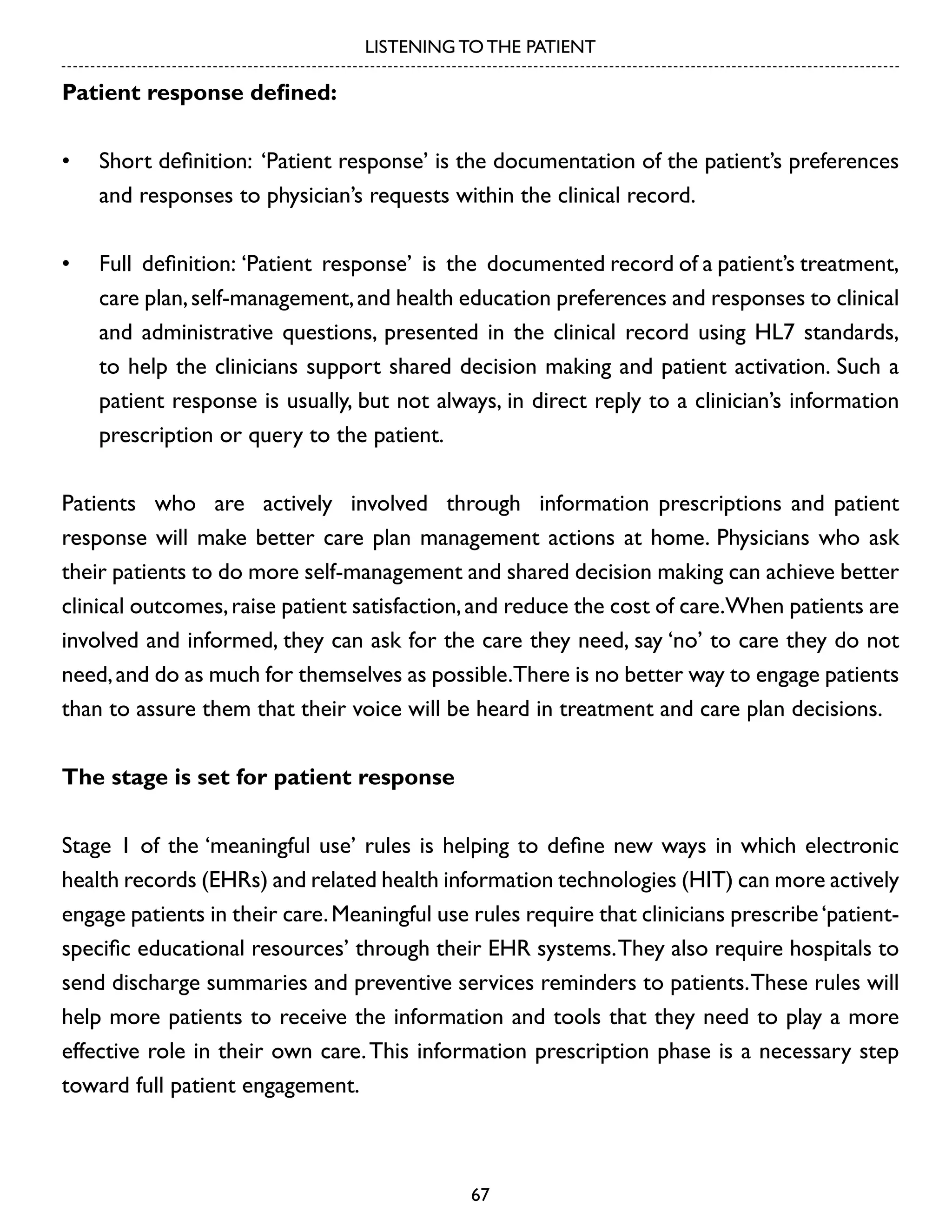 LISTENING TO THE PATIENT

Patient response defined:
•	 Short definition: ‘Patient response’ is the documentation of the patient’s preferences
and responses to physician’s requests within the clinical record.
•	 Full definition: ‘Patient response’ is the documented record of a patient’s treatment,
care plan, self-management, and health education preferences and responses to clinical
and administrative questions, presented in the clinical record using HL7 standards,
to help the clinicians support shared decision making and patient activation. Such a
patient response is usually, but not always, in direct reply to a clinician’s information
prescription or query to the patient.
Patients who are actively involved through information prescriptions and patient
response will make better care plan management actions at home. Physicians who ask
their patients to do more self-management and shared decision making can achieve better
clinical outcomes, raise patient satisfaction, and reduce the cost of care.When patients are
involved and informed, they can ask for the care they need, say ‘no’ to care they do not
need, and do as much for themselves as possible.There is no better way to engage patients
than to assure them that their voice will be heard in treatment and care plan decisions.
The stage is set for patient response
Stage 1 of the ‘meaningful use’ rules is helping to define new ways in which electronic
health records (EHRs) and related health information technologies (HIT) can more actively
engage patients in their care. Meaningful use rules require that clinicians prescribe ‘patientspecific educational resources’ through their EHR systems. They also require hospitals to
send discharge summaries and preventive services reminders to patients. These rules will
help more patients to receive the information and tools that they need to play a more
effective role in their own care. This information prescription phase is a necessary step
toward full patient engagement.

67

 