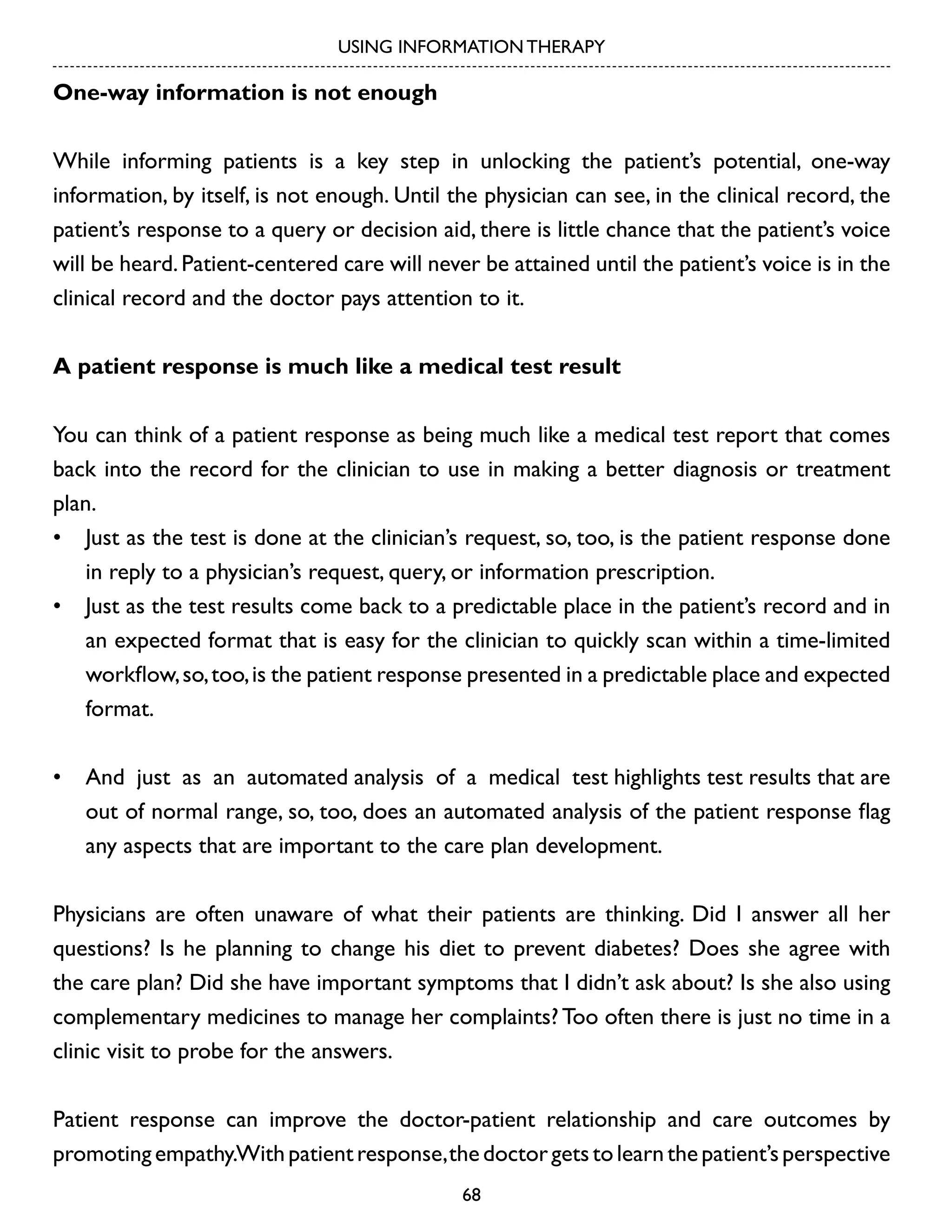 USING INFORMATION THERAPY

One-way information is not enough
While informing patients is a key step in unlocking the patient’s potential, one-way
information, by itself, is not enough. Until the physician can see, in the clinical record, the
patient’s response to a query or decision aid, there is little chance that the patient’s voice
will be heard. Patient-centered care will never be attained until the patient’s voice is in the
clinical record and the doctor pays attention to it.
A patient response is much like a medical test result
You can think of a patient response as being much like a medical test report that comes
back into the record for the clinician to use in making a better diagnosis or treatment
plan.
•	 Just as the test is done at the clinician’s request, so, too, is the patient response done
in reply to a physician’s request, query, or information prescription.
•	 Just as the test results come back to a predictable place in the patient’s record and in
an expected format that is easy for the clinician to quickly scan within a time-limited
workflow, so, too, is the patient response presented in a predictable place and expected
format.
•	 And just as an automated analysis of a medical test highlights test results that are
out of normal range, so, too, does an automated analysis of the patient response flag
any aspects that are important to the care plan development.
Physicians are often unaware of what their patients are thinking. Did I answer all her
questions? Is he planning to change his diet to prevent diabetes? Does she agree with
the care plan? Did she have important symptoms that I didn’t ask about? Is she also using
complementary medicines to manage her complaints? Too often there is just no time in a
clinic visit to probe for the answers.
Patient response can improve the doctor-patient relationship and care outcomes by
promoting empathy.With patient response, the doctor gets to learn the patient’s perspective
68

 