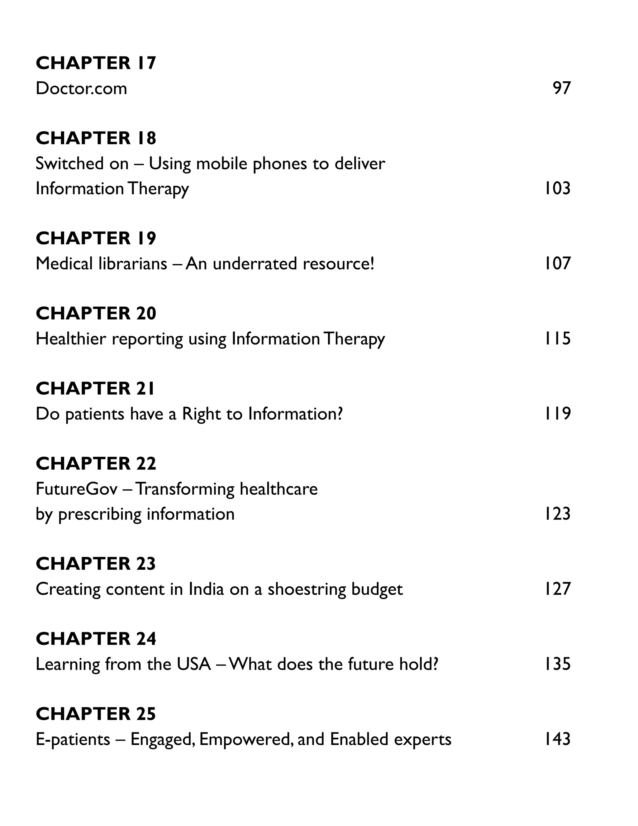 Chapter 17
Doctor.com	97
Chapter 18
Switched on – Using mobile phones to deliver
Information Therapy	

103

Chapter 19
Medical librarians – An underrated resource!	

107

Chapter 20
Healthier reporting using Information Therapy	

115

Chapter 21
Do patients have a Right to Information?	

119

Chapter 22
FutureGov – Transforming healthcare
by prescribing information	

123

Chapter 23
Creating content in India on a shoestring budget	

127

Chapter 24
Learning from the USA – What does the future hold?	

135

Chapter 25
E-patients – Engaged, Empowered, and Enabled experts	

143

 